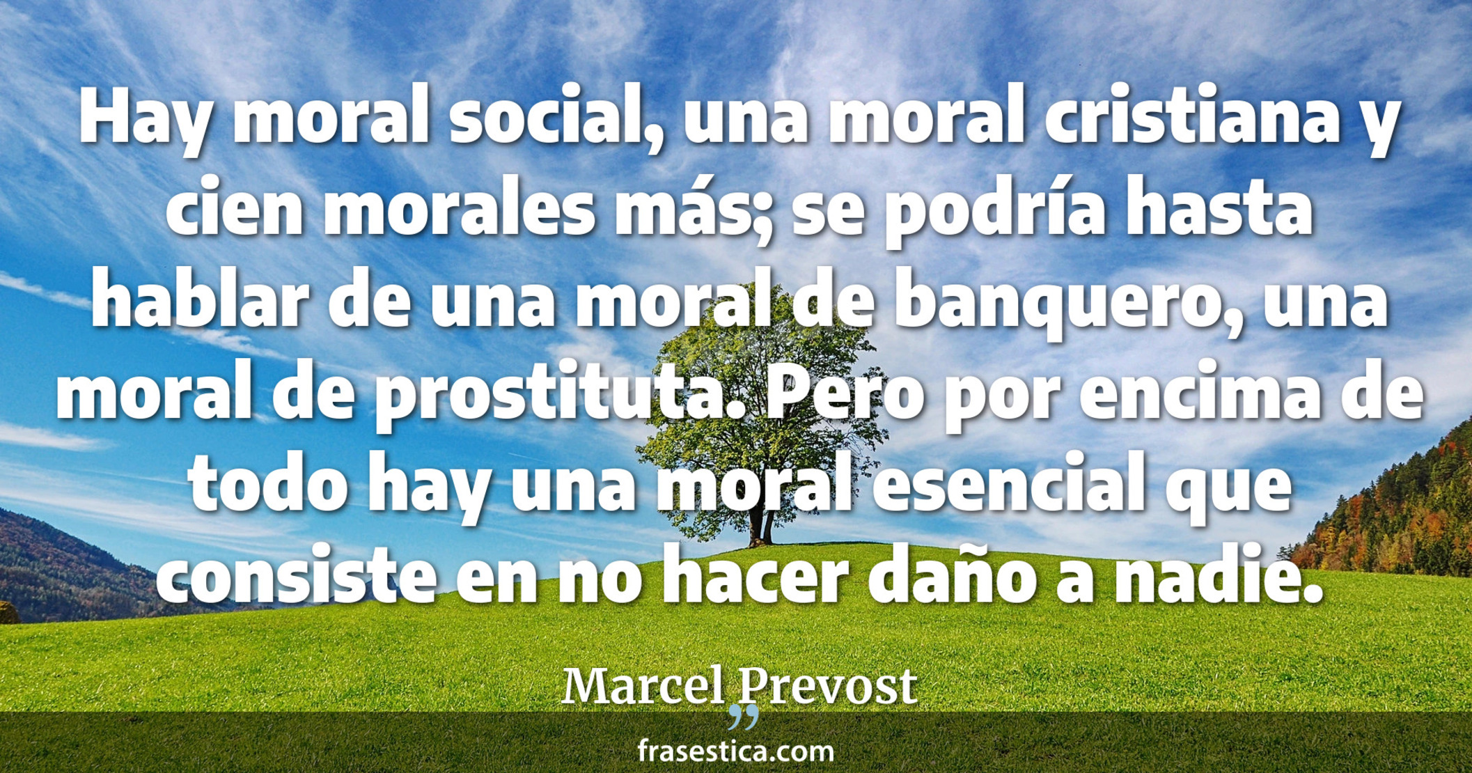 Hay moral social, una moral cristiana y cien morales más; se podría hasta hablar de una moral de banquero, una moral de prostituta. Pero por encima de todo hay una moral esencial que consiste en no hacer daño a nadie. - Marcel Prevost