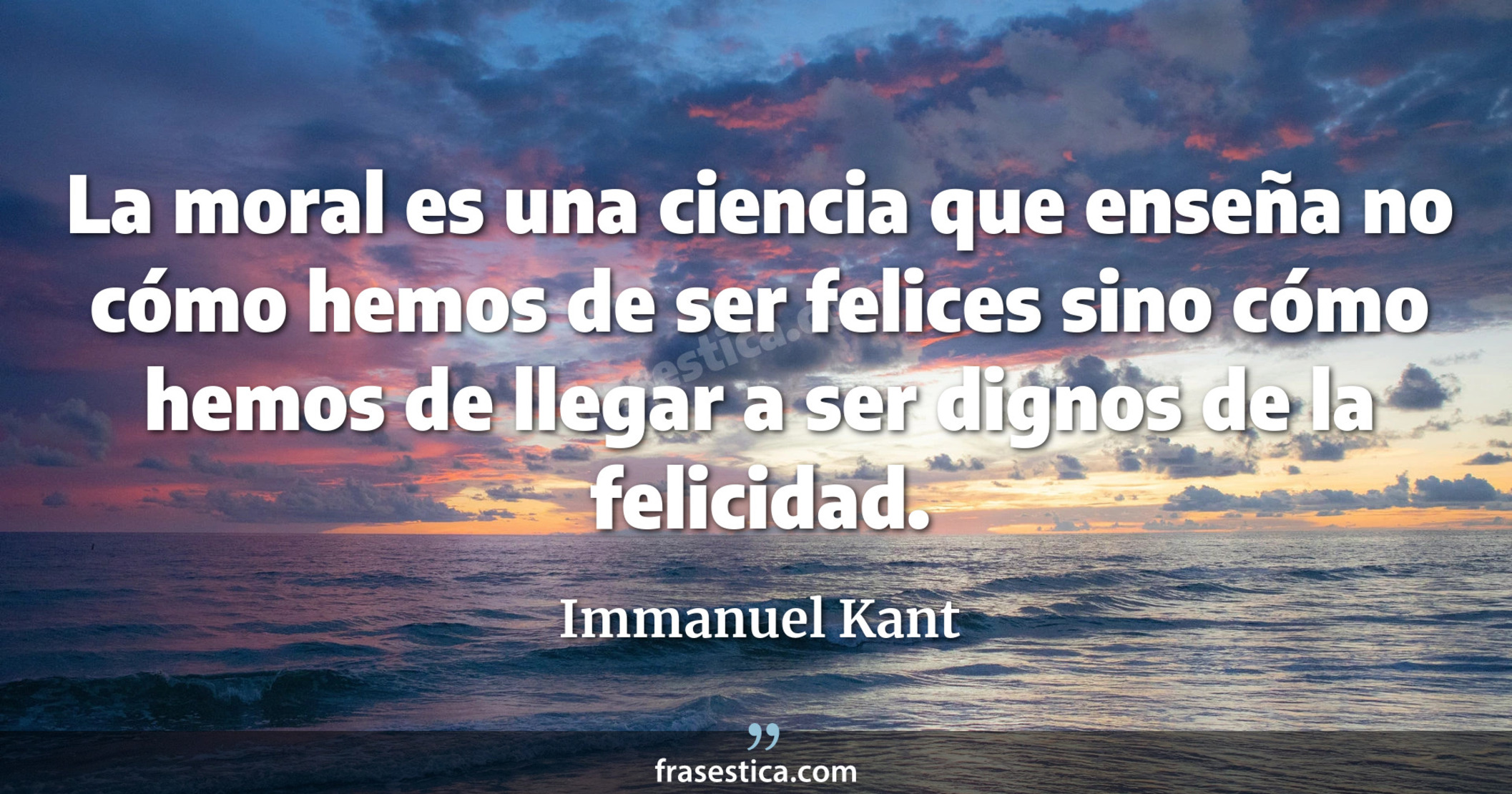 La moral es una ciencia que enseña no cómo hemos de ser felices sino cómo hemos de llegar a ser dignos de la felicidad. - Immanuel Kant