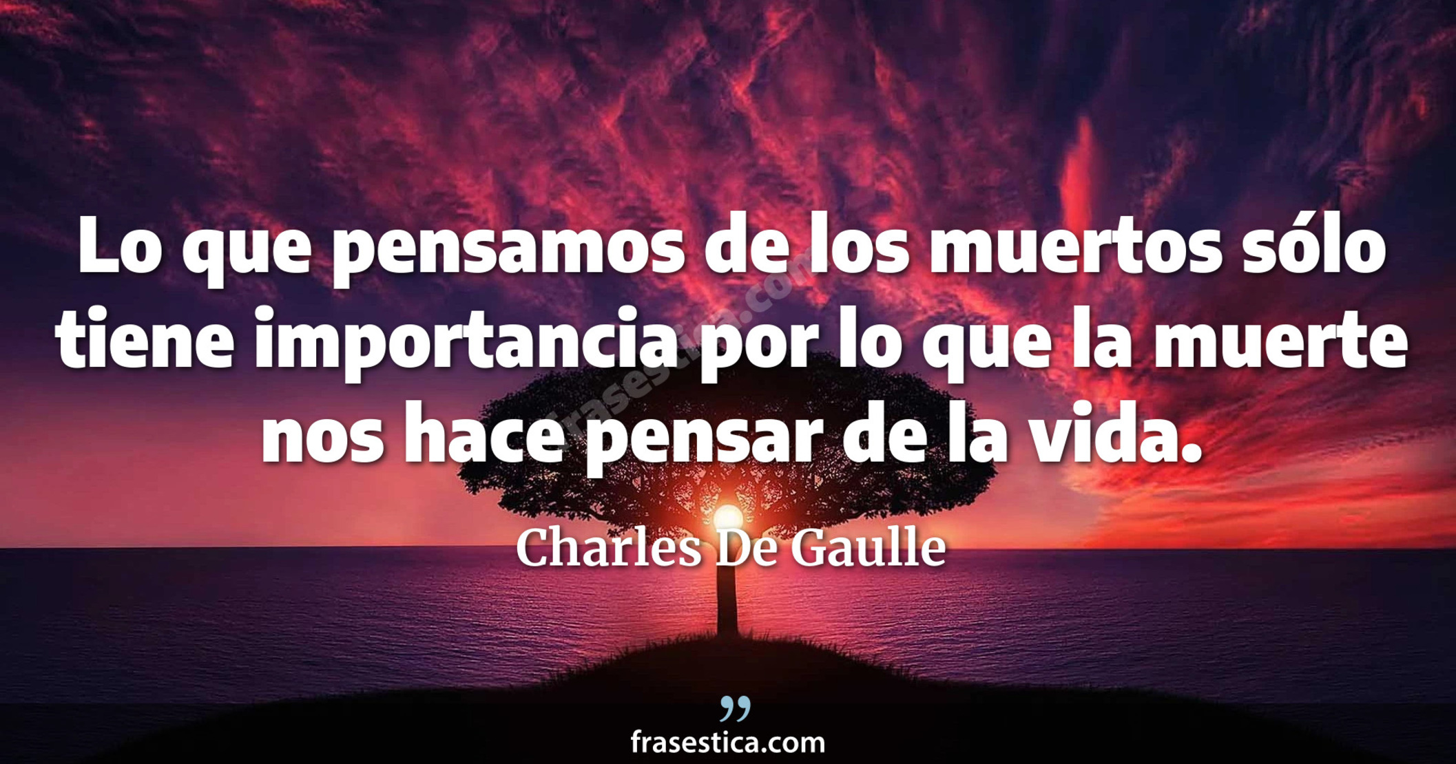 Lo que pensamos de los muertos sólo tiene importancia por lo que la muerte nos hace pensar de la vida. - Charles De Gaulle