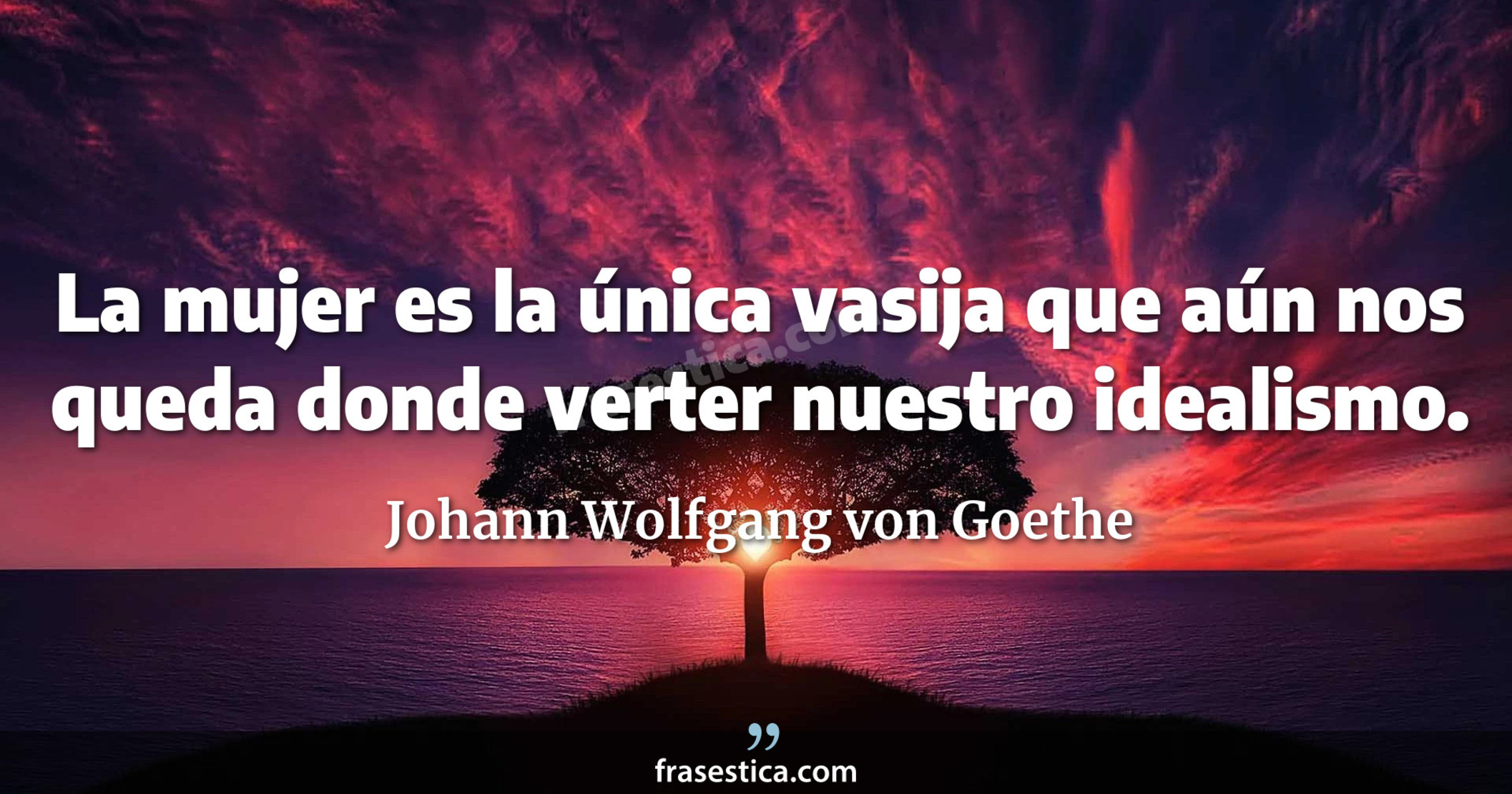 La mujer es la única vasija que aún nos queda donde verter nuestro idealismo. - Johann Wolfgang von Goethe