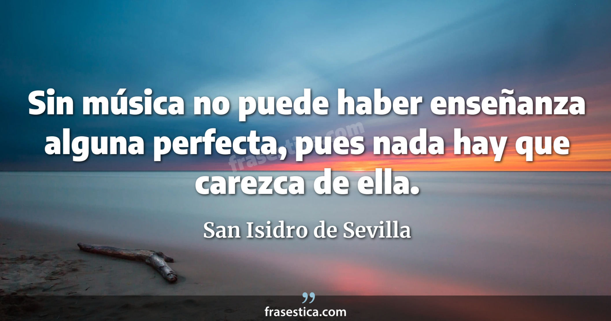 Sin música no puede haber enseñanza alguna perfecta, pues nada hay que carezca de ella. - San Isidro de Sevilla