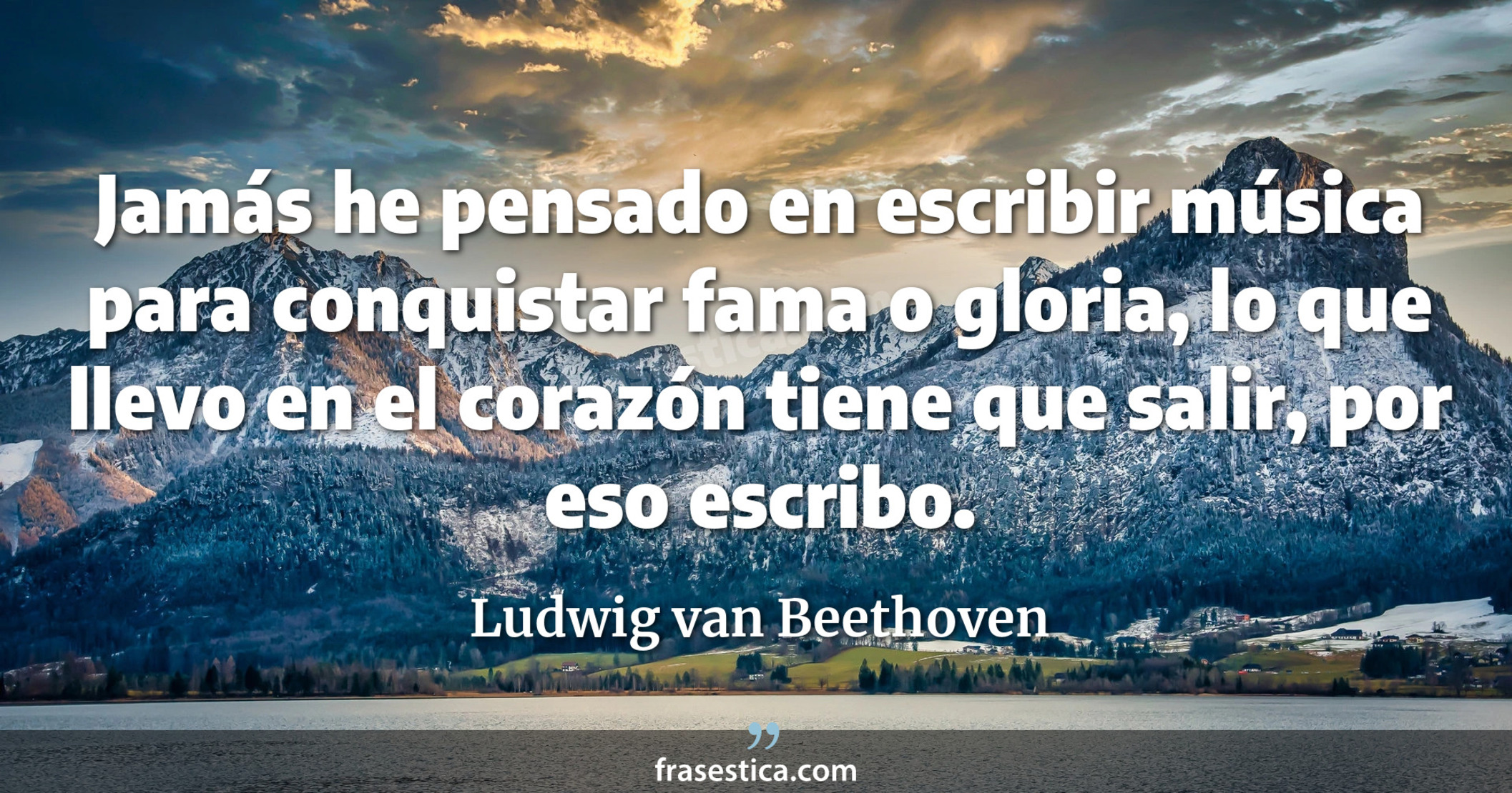 Jamás he pensado en escribir música para conquistar fama o gloria, lo que llevo en el corazón tiene que salir, por eso escribo. - Ludwig van Beethoven