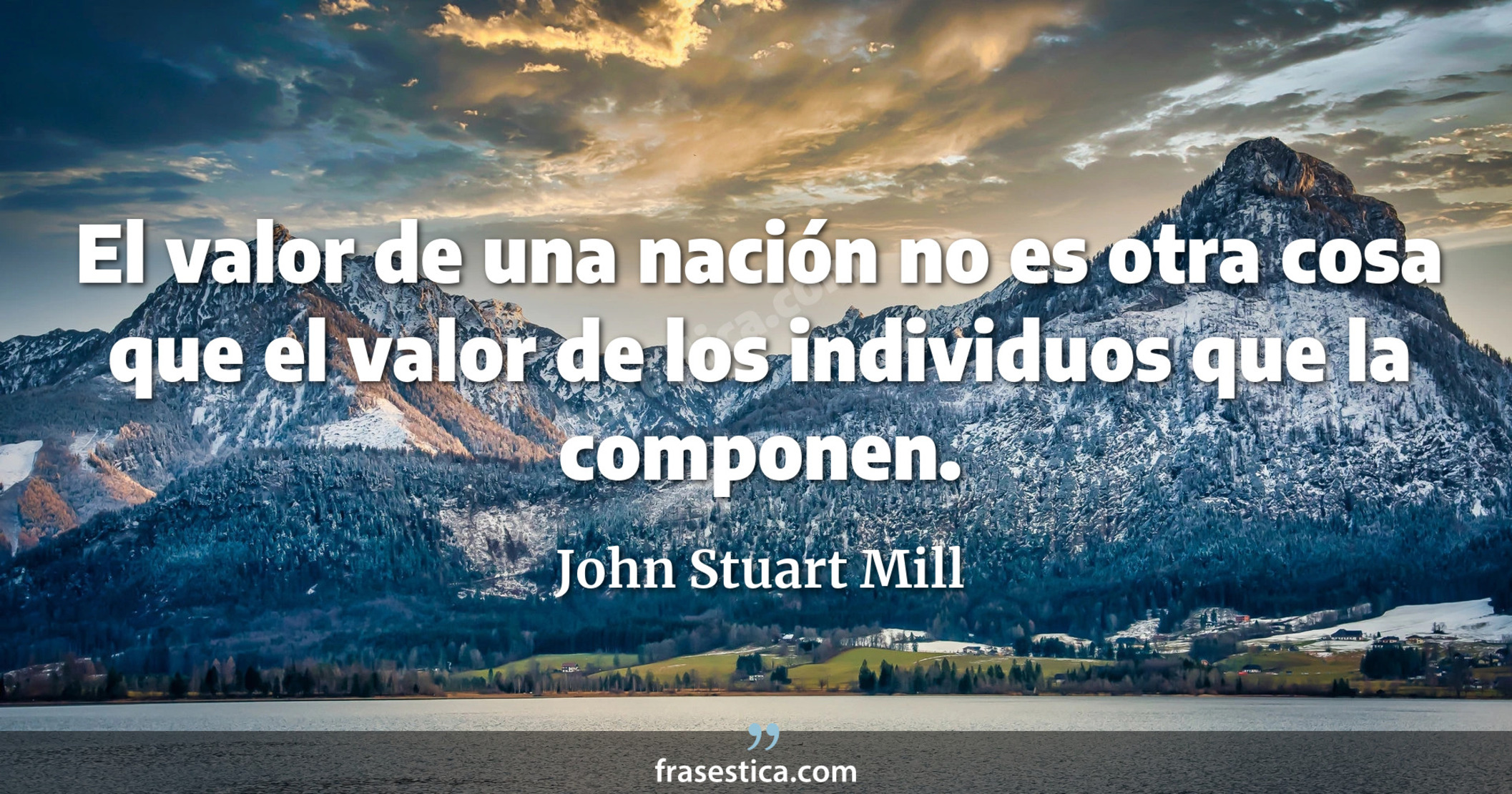 El valor de una nación no es otra cosa que el valor de los individuos que la componen. - John Stuart Mill