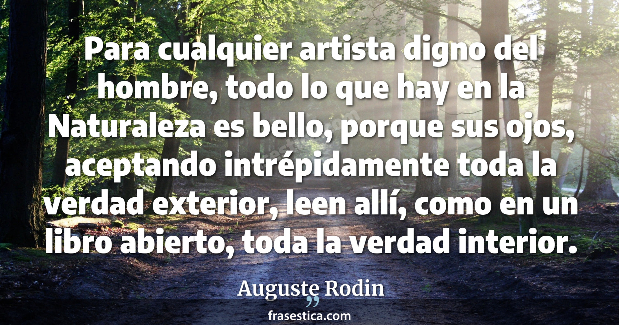 Para cualquier artista digno del hombre, todo lo que hay en la Naturaleza es bello, porque sus ojos, aceptando intrépidamente toda la verdad exterior, leen allí, como en un libro abierto, toda la verdad interior. - Auguste Rodin