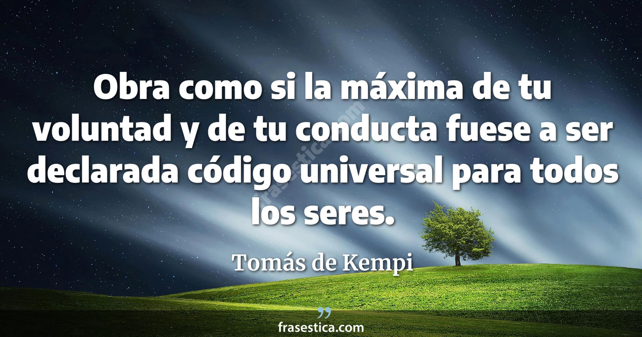 Obra como si la máxima de tu voluntad y de tu conducta fuese a ser declarada código universal para todos los seres. - Tomás de Kempi