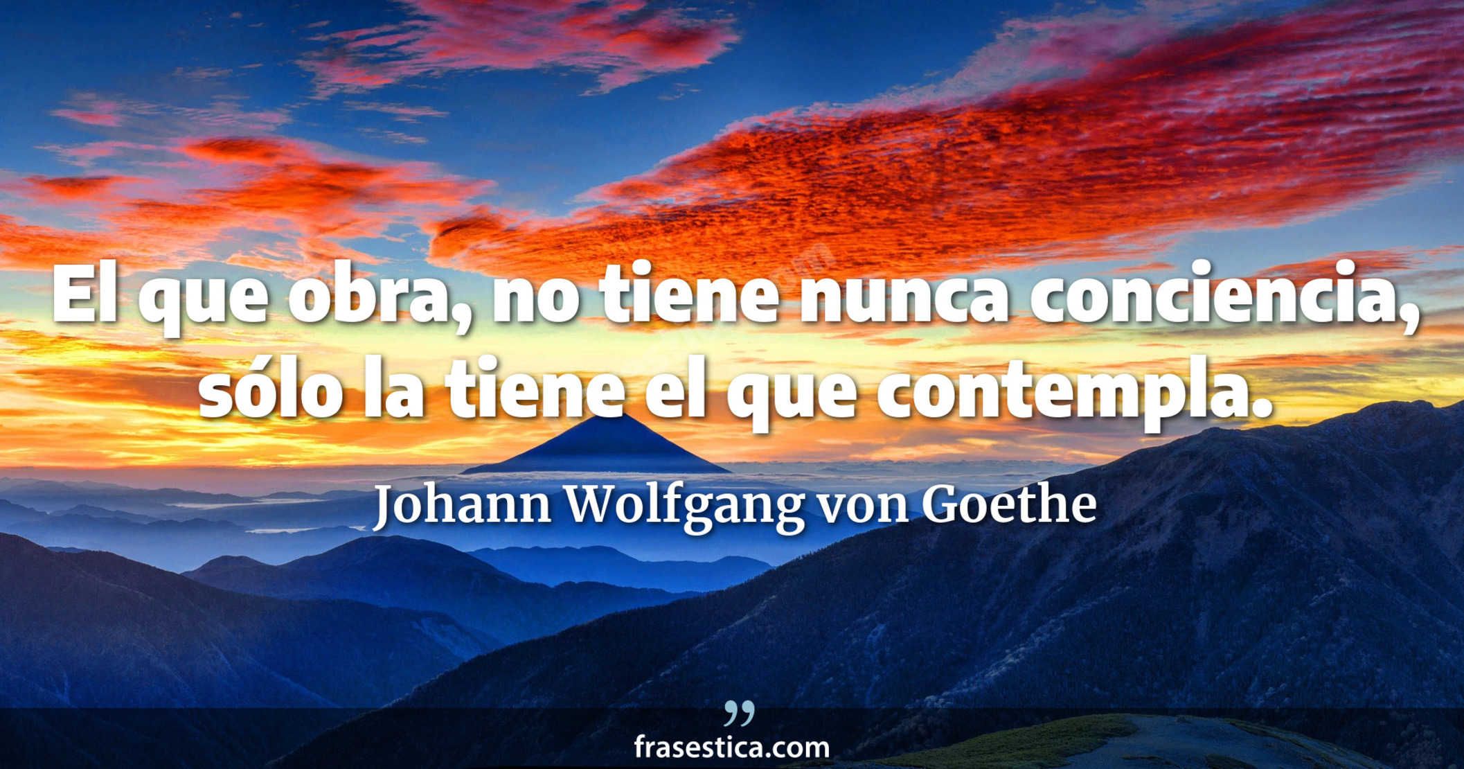 El que obra, no tiene nunca conciencia, sólo la tiene el que contempla. - Johann Wolfgang von Goethe