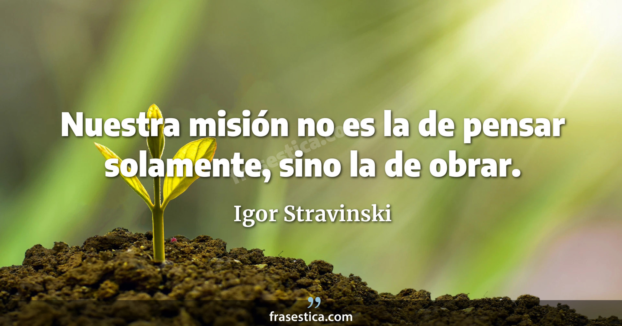 Nuestra misión no es la de pensar solamente, sino la de obrar. - Igor Stravinski