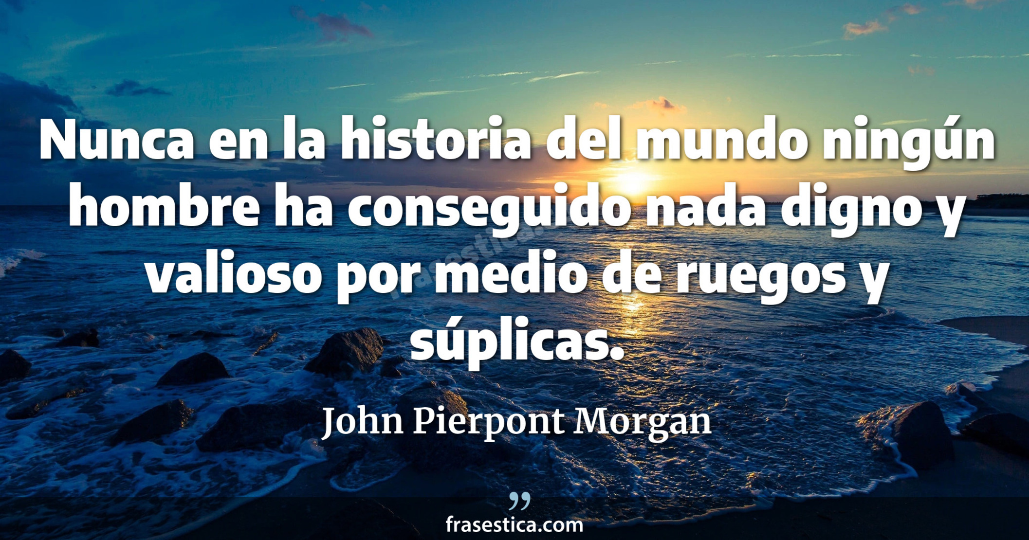 Nunca en la historia del mundo ningún hombre ha conseguido nada digno y valioso por medio de ruegos y súplicas. - John Pierpont Morgan