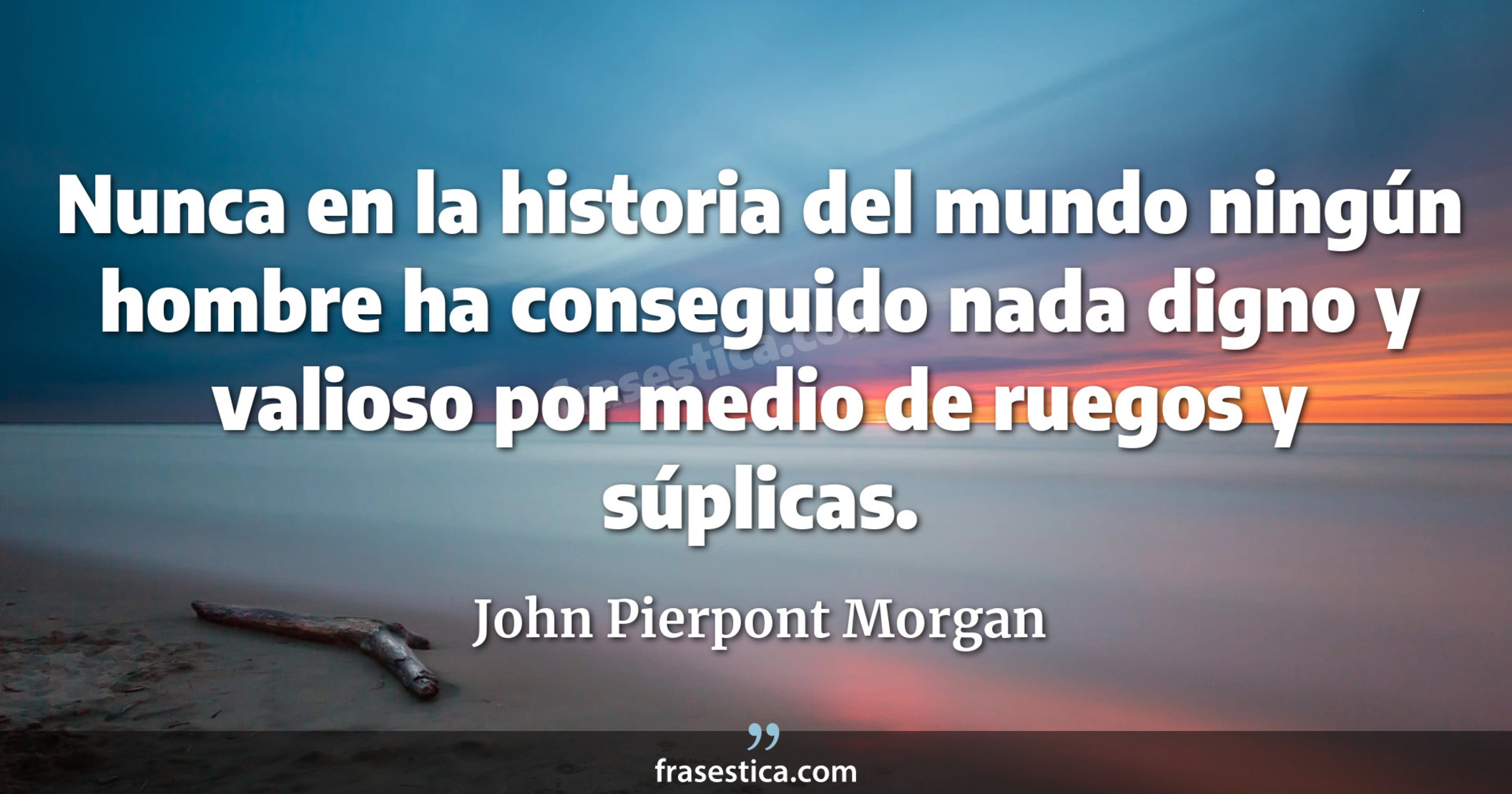 Nunca en la historia del mundo ningún hombre ha conseguido nada digno y valioso por medio de ruegos y súplicas. - John Pierpont Morgan