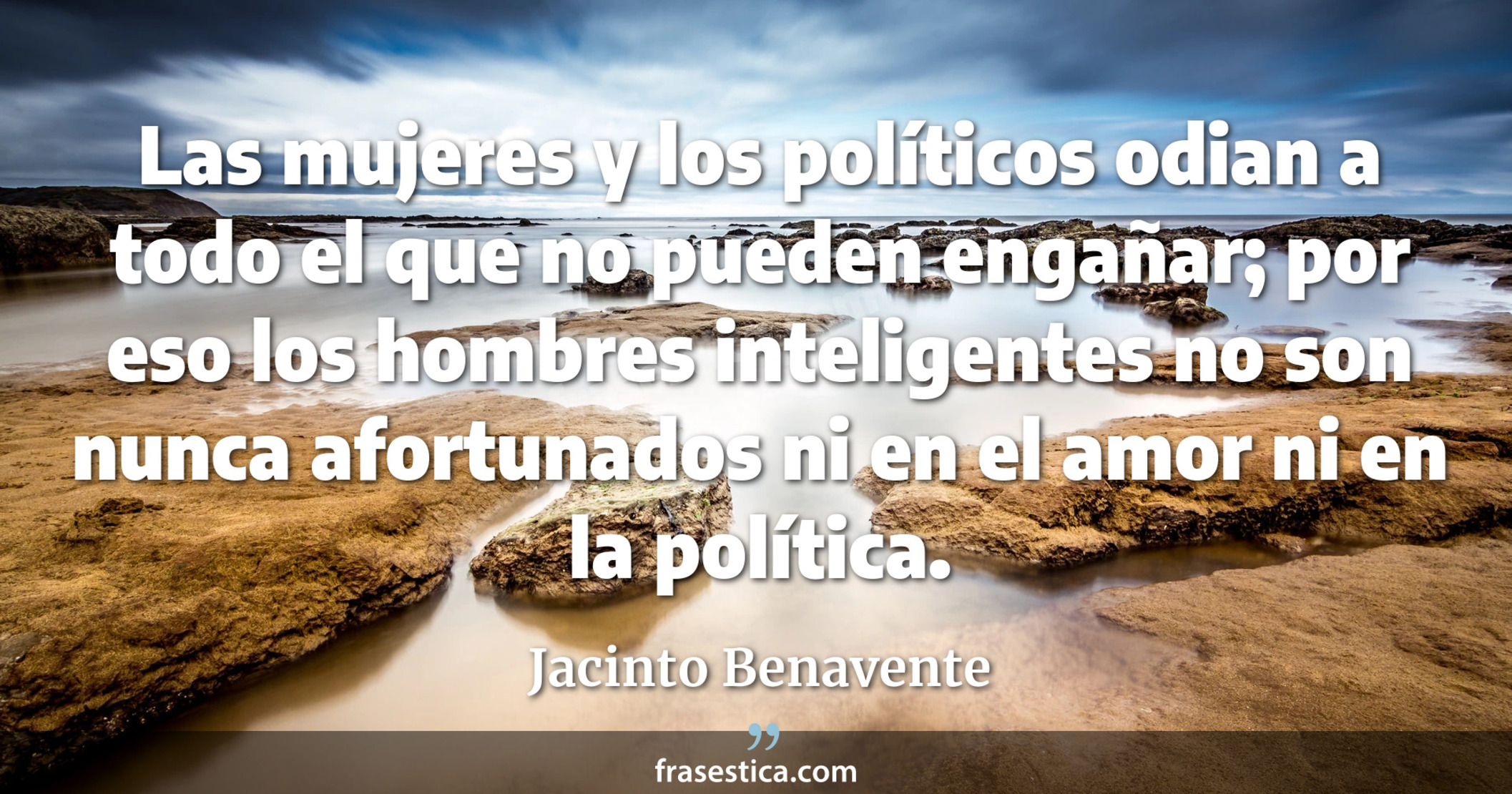 Las mujeres y los políticos odian a todo el que no pueden engañar; por eso los hombres inteligentes no son nunca afortunados ni en el amor ni en la política. - Jacinto Benavente