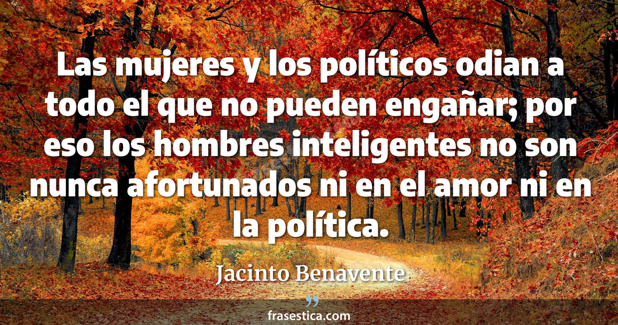 Las mujeres y los políticos odian a todo el que no pueden engañar; por eso los hombres inteligentes no son nunca afortunados ni en el amor ni en la política. - Jacinto Benavente