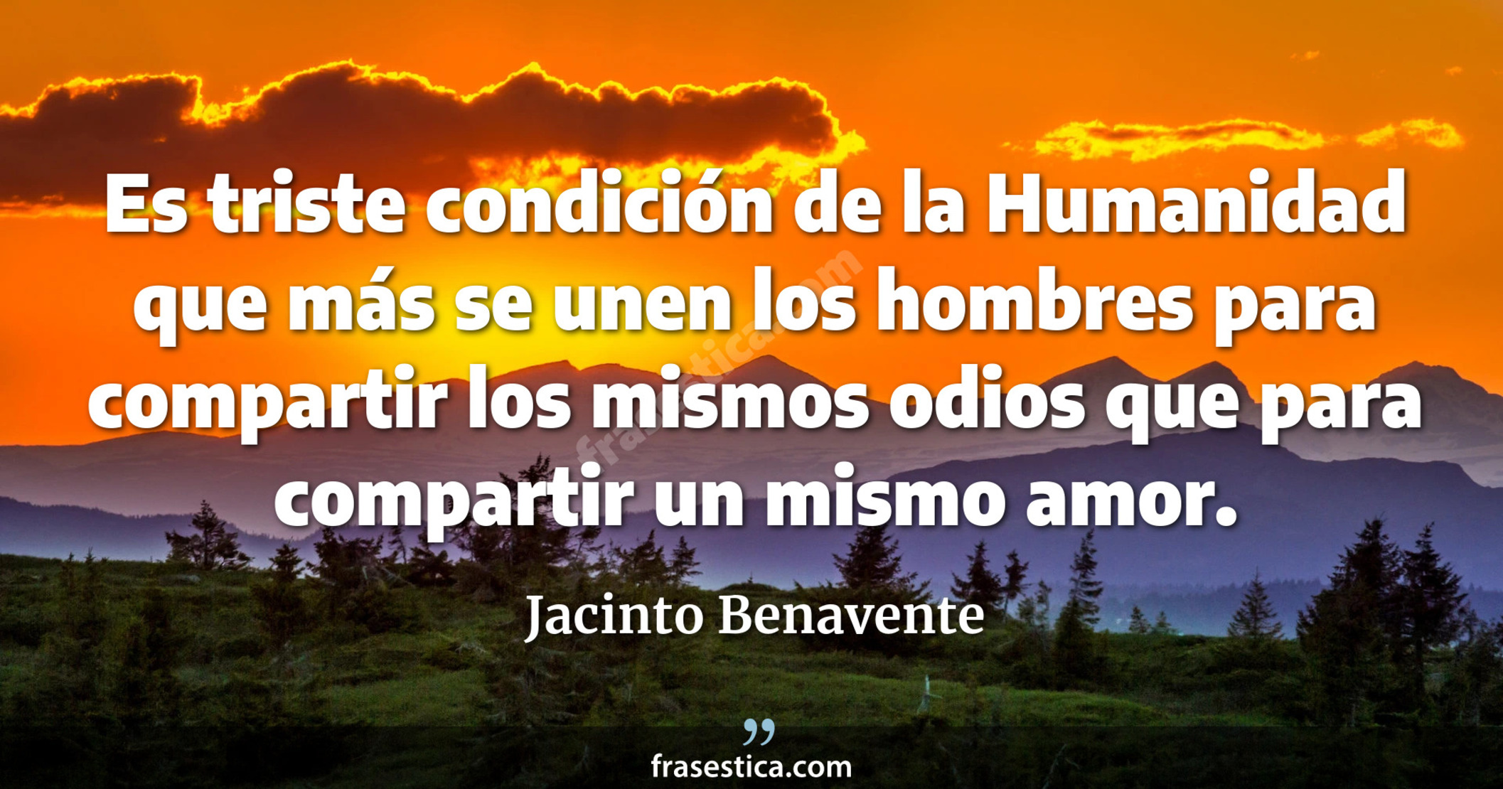 Es triste condición de la Humanidad que más se unen los hombres para compartir los mismos odios que para compartir un mismo amor. - Jacinto Benavente