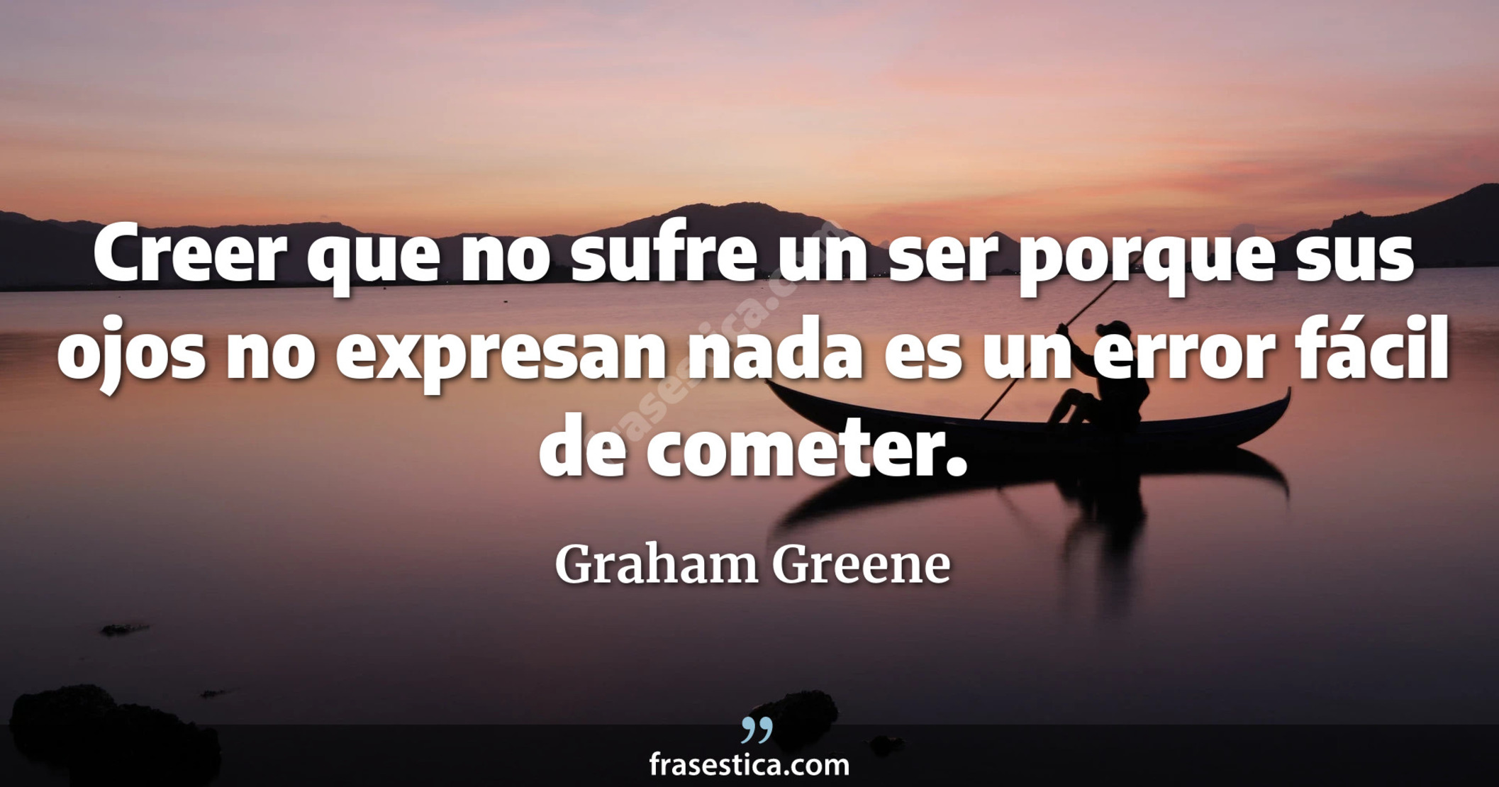 Creer que no sufre un ser porque sus ojos no expresan nada es un error fácil de cometer. - Graham Greene
