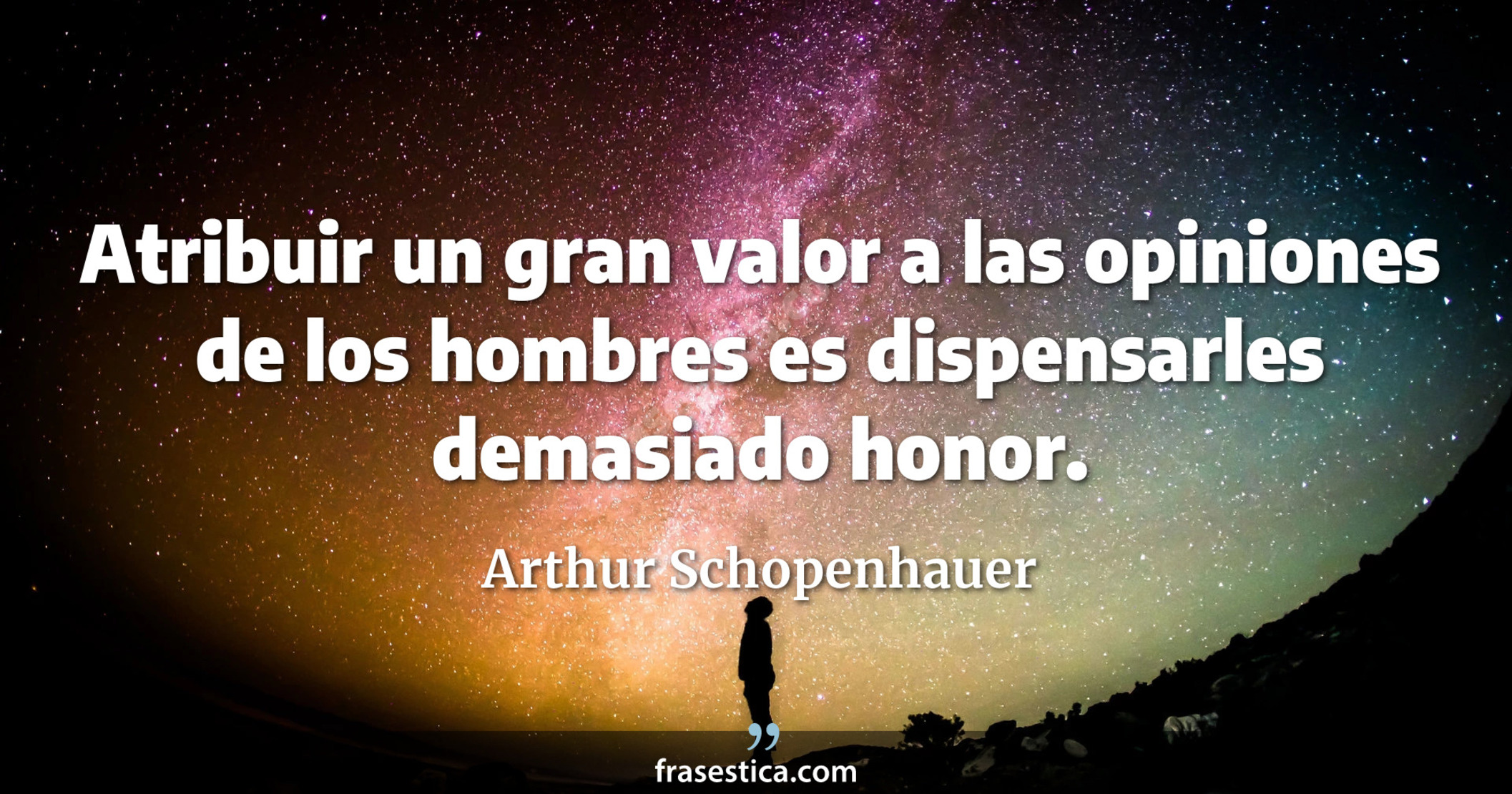 Atribuir un gran valor a las opiniones de los hombres es dispensarles demasiado honor. - Arthur Schopenhauer