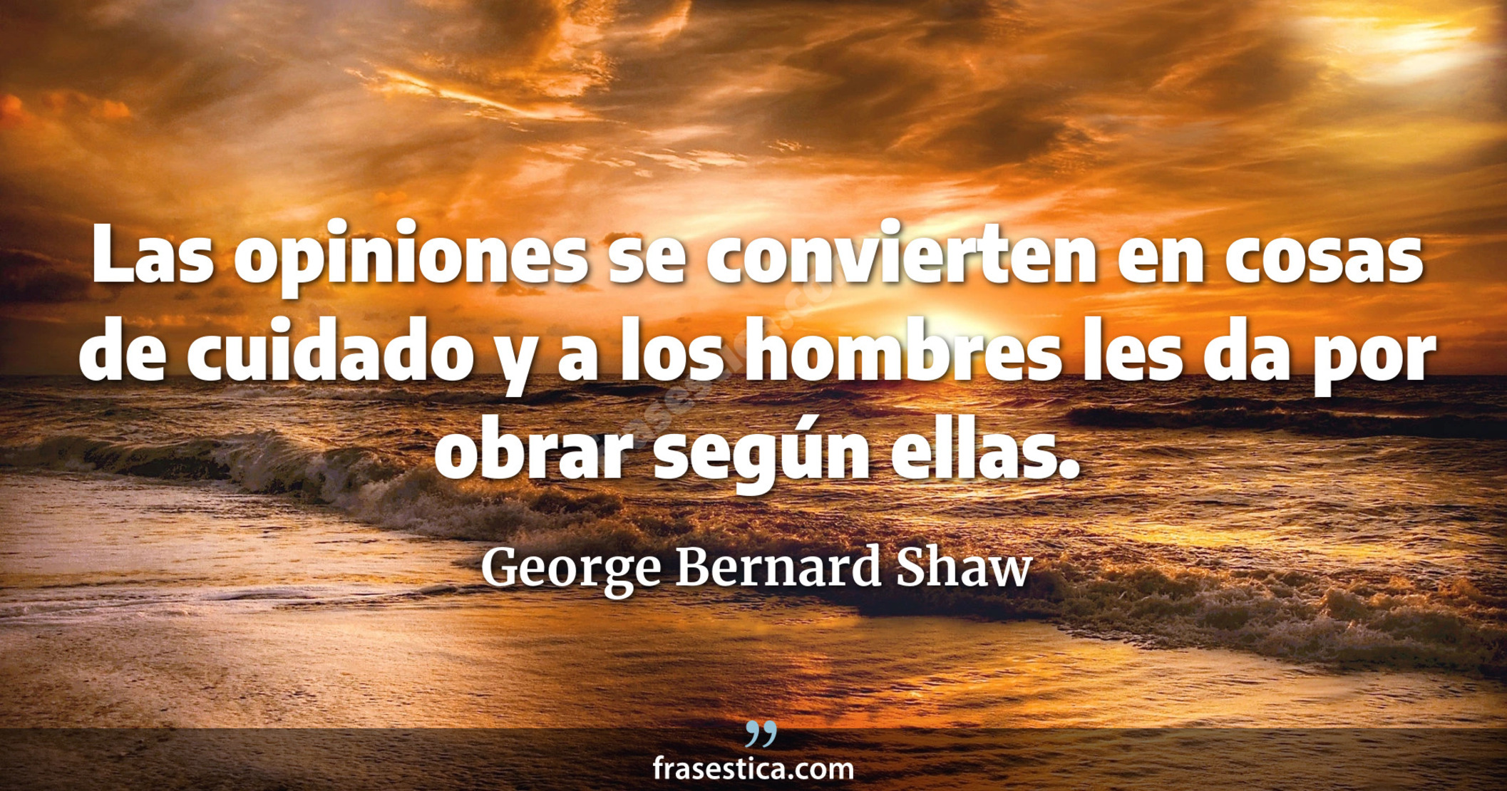 Las opiniones se convierten en cosas de cuidado y a los hombres les da por obrar según ellas. - George Bernard Shaw