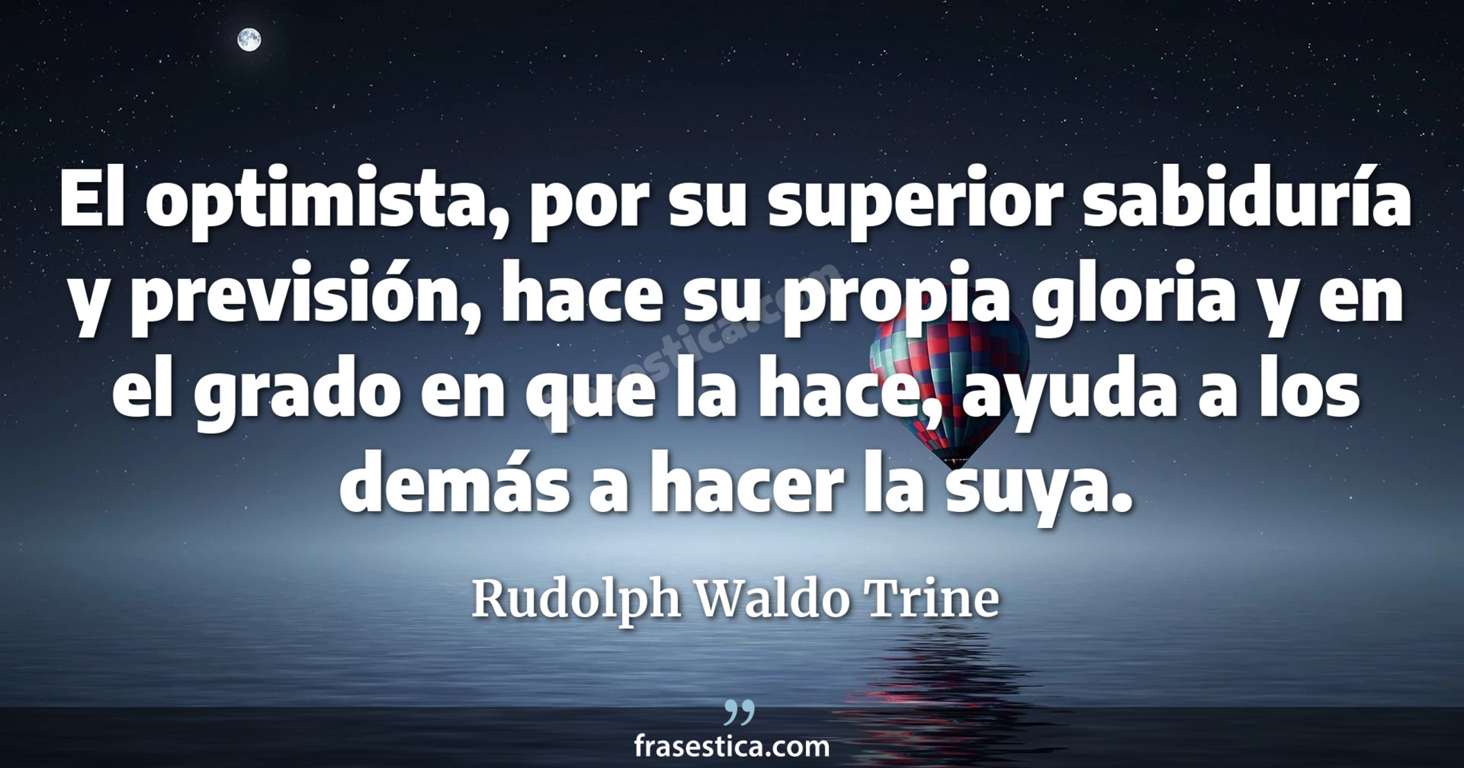 El optimista, por su superior sabiduría y previsión, hace su propia gloria y en el grado en que la hace, ayuda a los demás a hacer la suya.  - Rudolph Waldo Trine