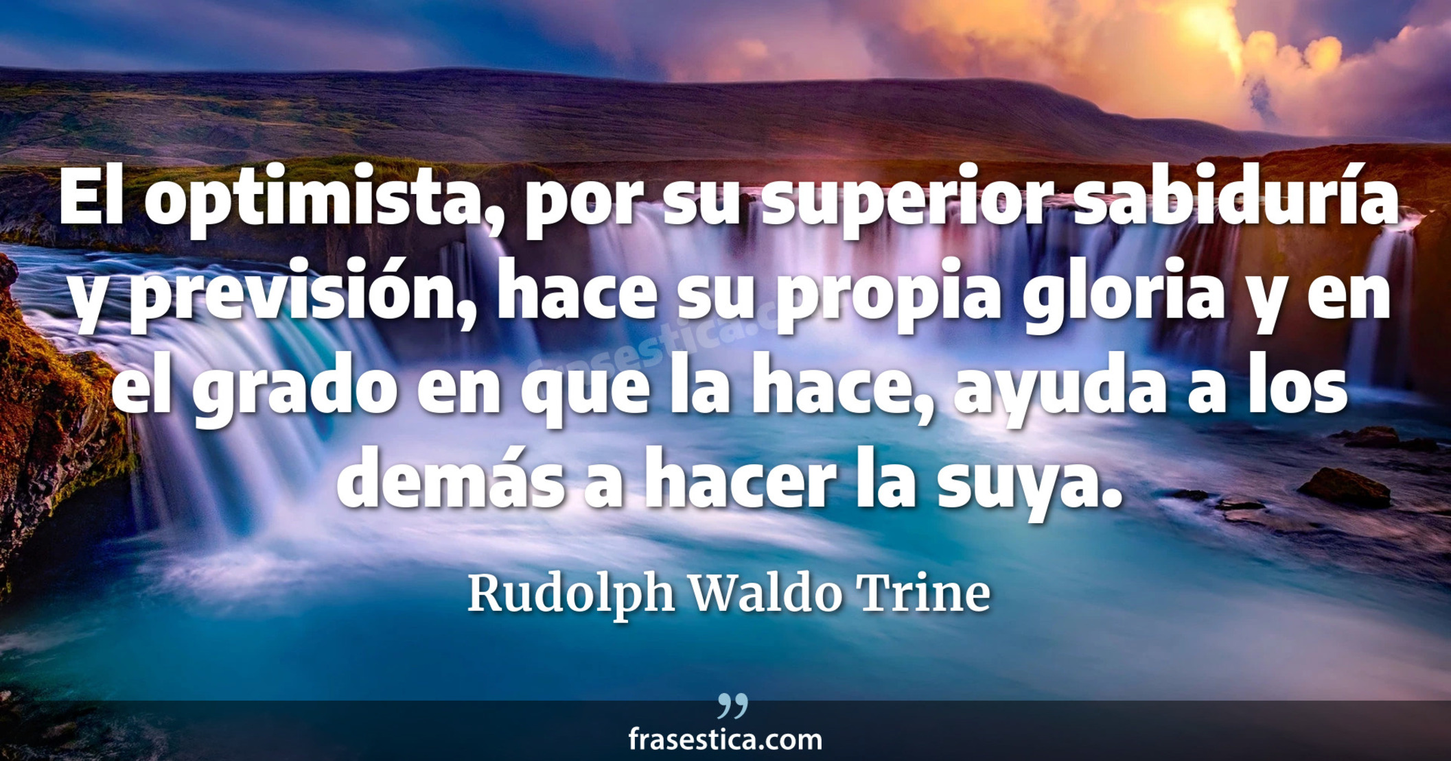 El optimista, por su superior sabiduría y previsión, hace su propia gloria y en el grado en que la hace, ayuda a los demás a hacer la suya.  - Rudolph Waldo Trine