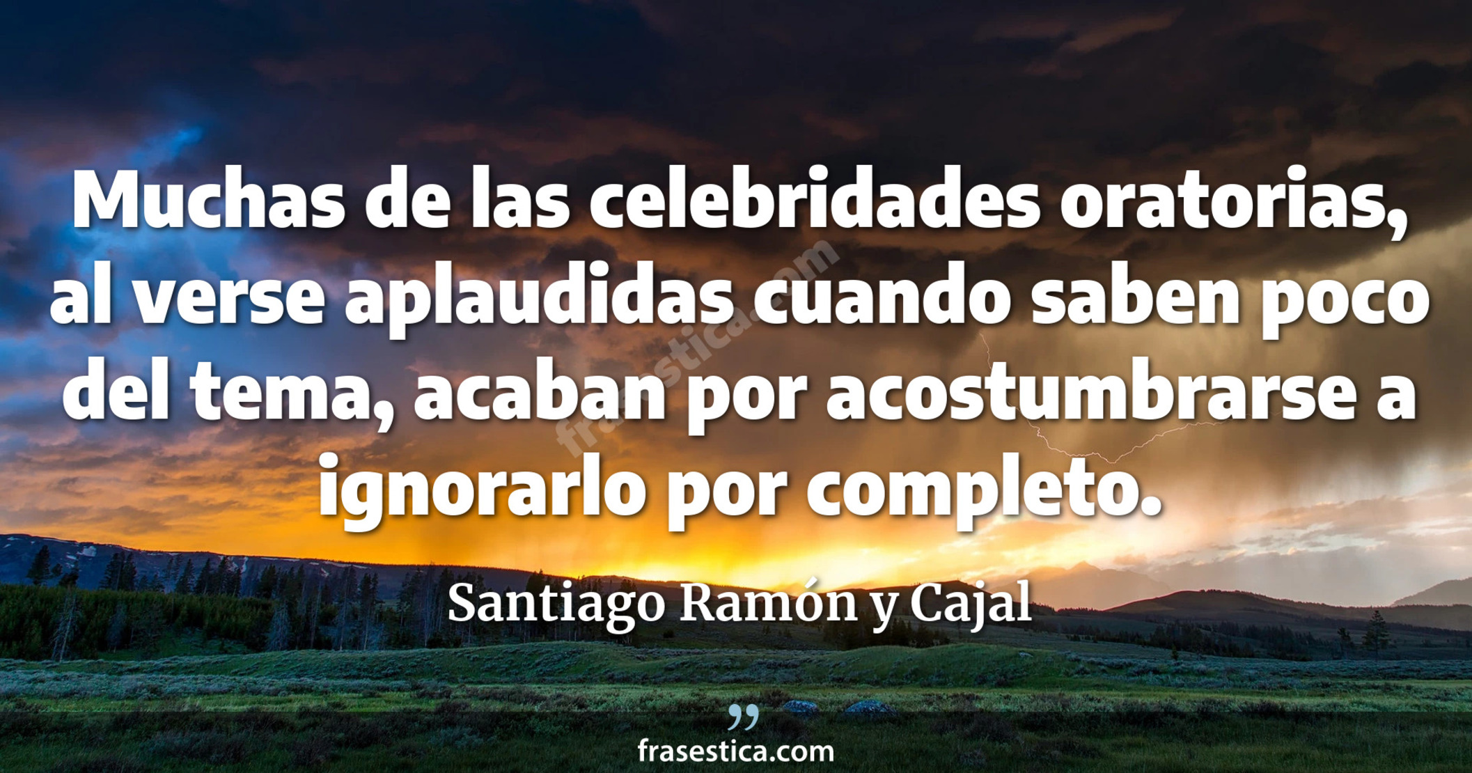 Muchas de las celebridades oratorias, al verse aplaudidas cuando saben poco del tema, acaban por acostumbrarse a ignorarlo por completo. - Santiago Ramón y Cajal