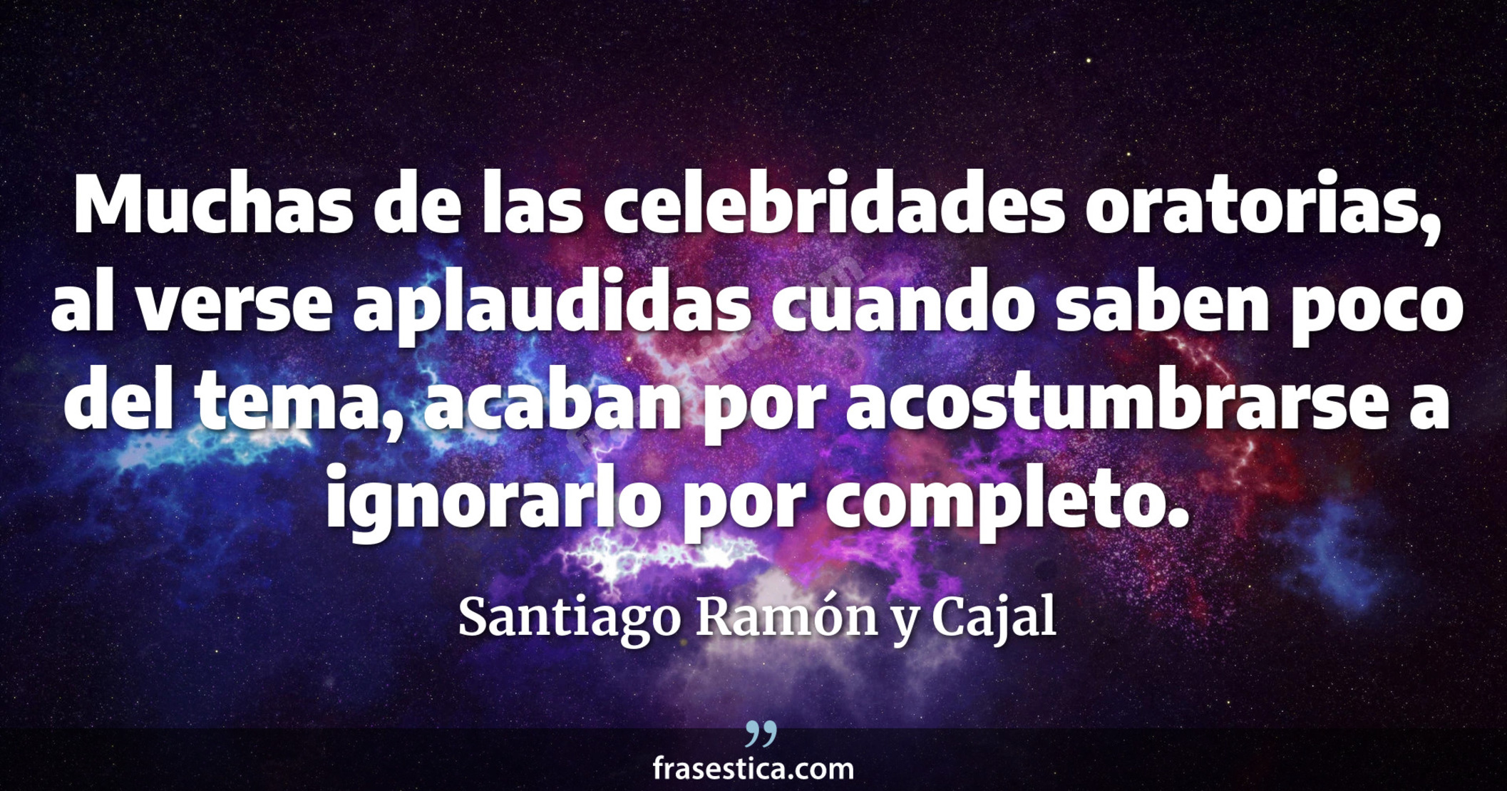Muchas de las celebridades oratorias, al verse aplaudidas cuando saben poco del tema, acaban por acostumbrarse a ignorarlo por completo. - Santiago Ramón y Cajal