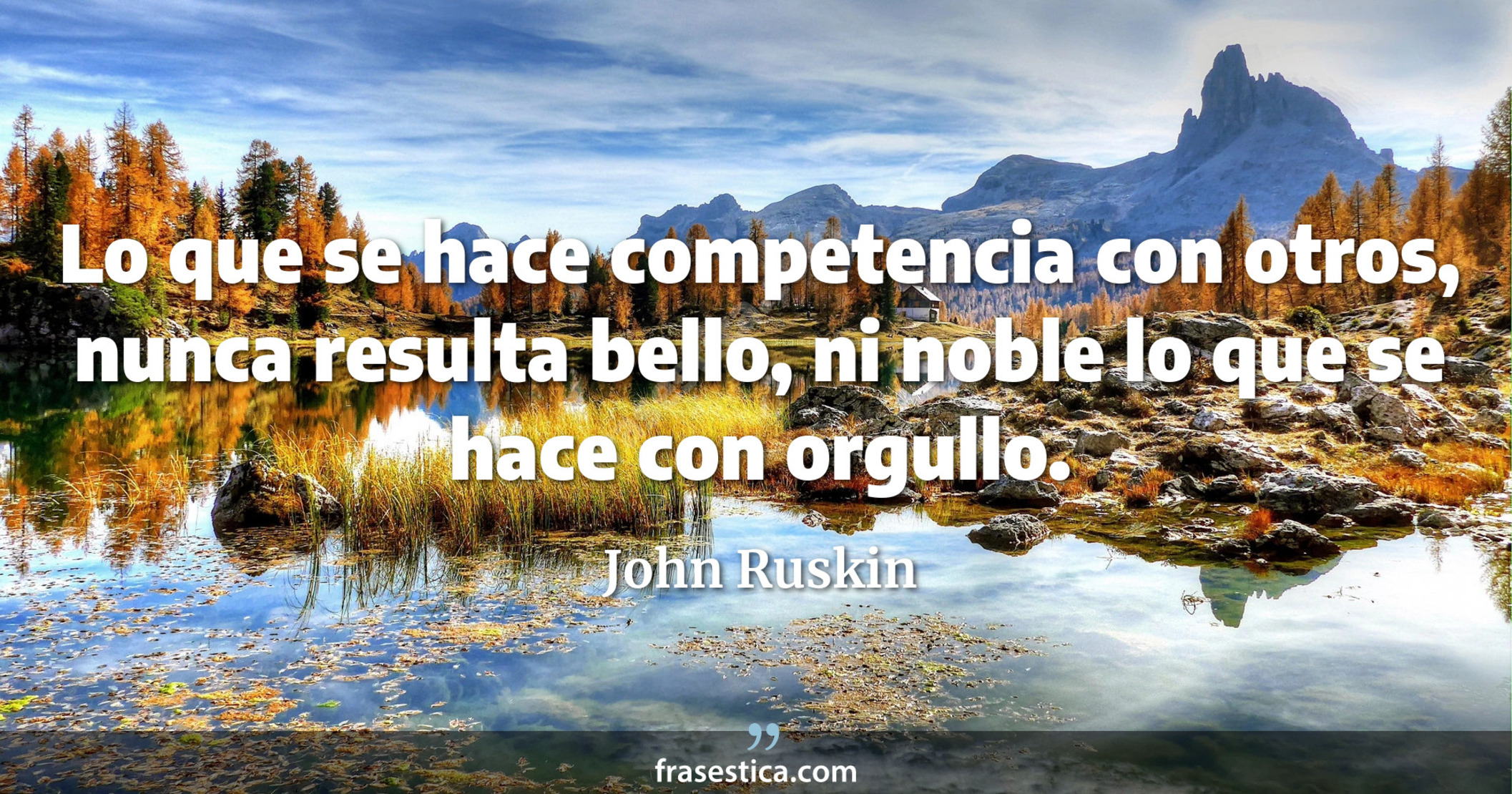 Lo que se hace competencia con otros, nunca resulta bello, ni noble lo que se hace con orgullo. - John Ruskin
