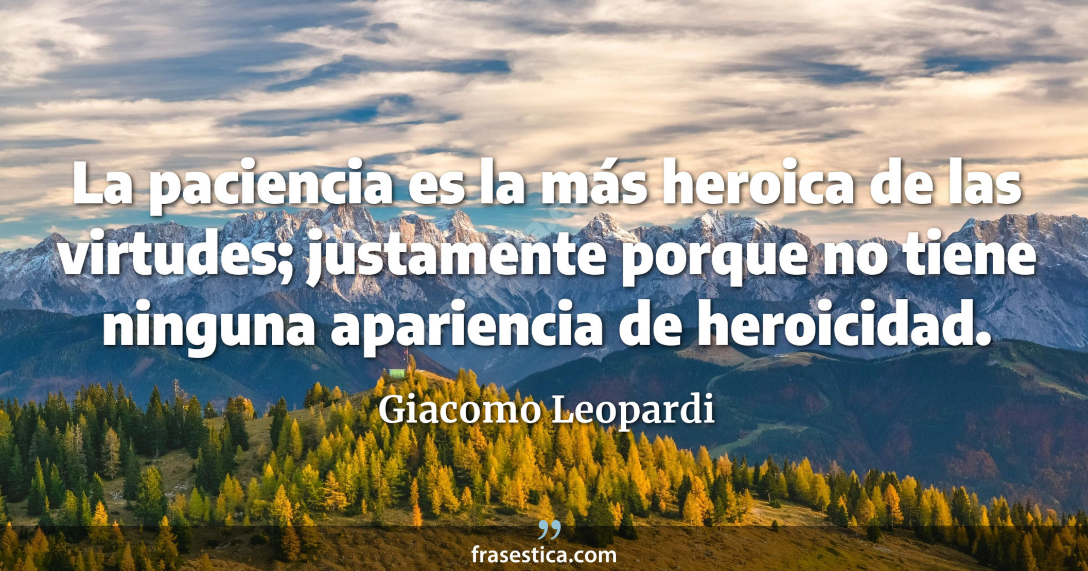 La paciencia es la más heroica de las virtudes; justamente porque no tiene ninguna apariencia de heroicidad. - Giacomo Leopardi