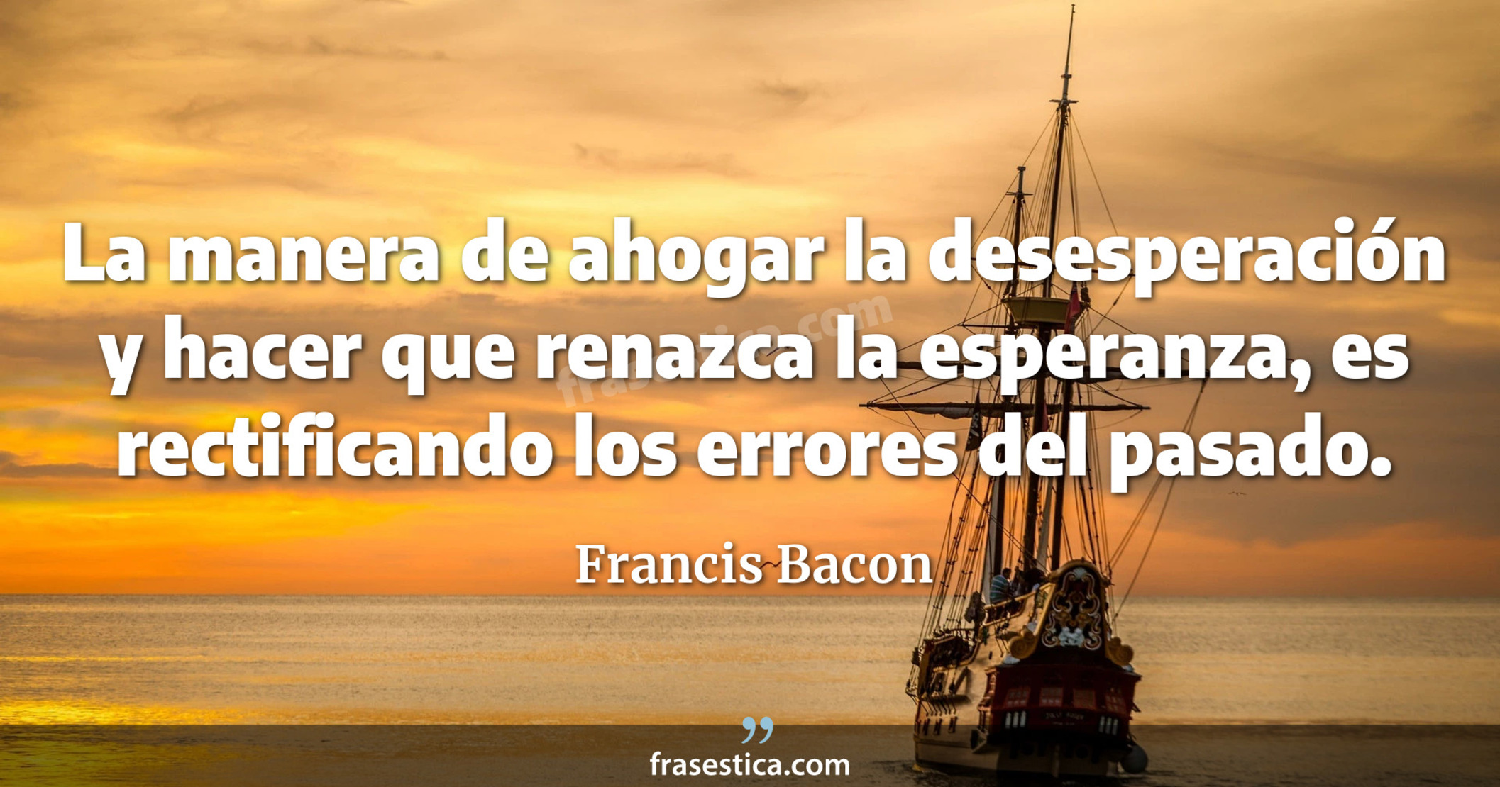 La manera de ahogar la desesperación y hacer que renazca la esperanza, es rectificando los errores del pasado. - Francis Bacon