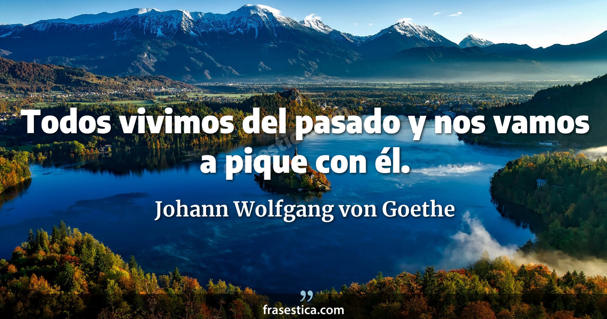 Todos vivimos del pasado y nos vamos a pique con él. - Johann Wolfgang von Goethe