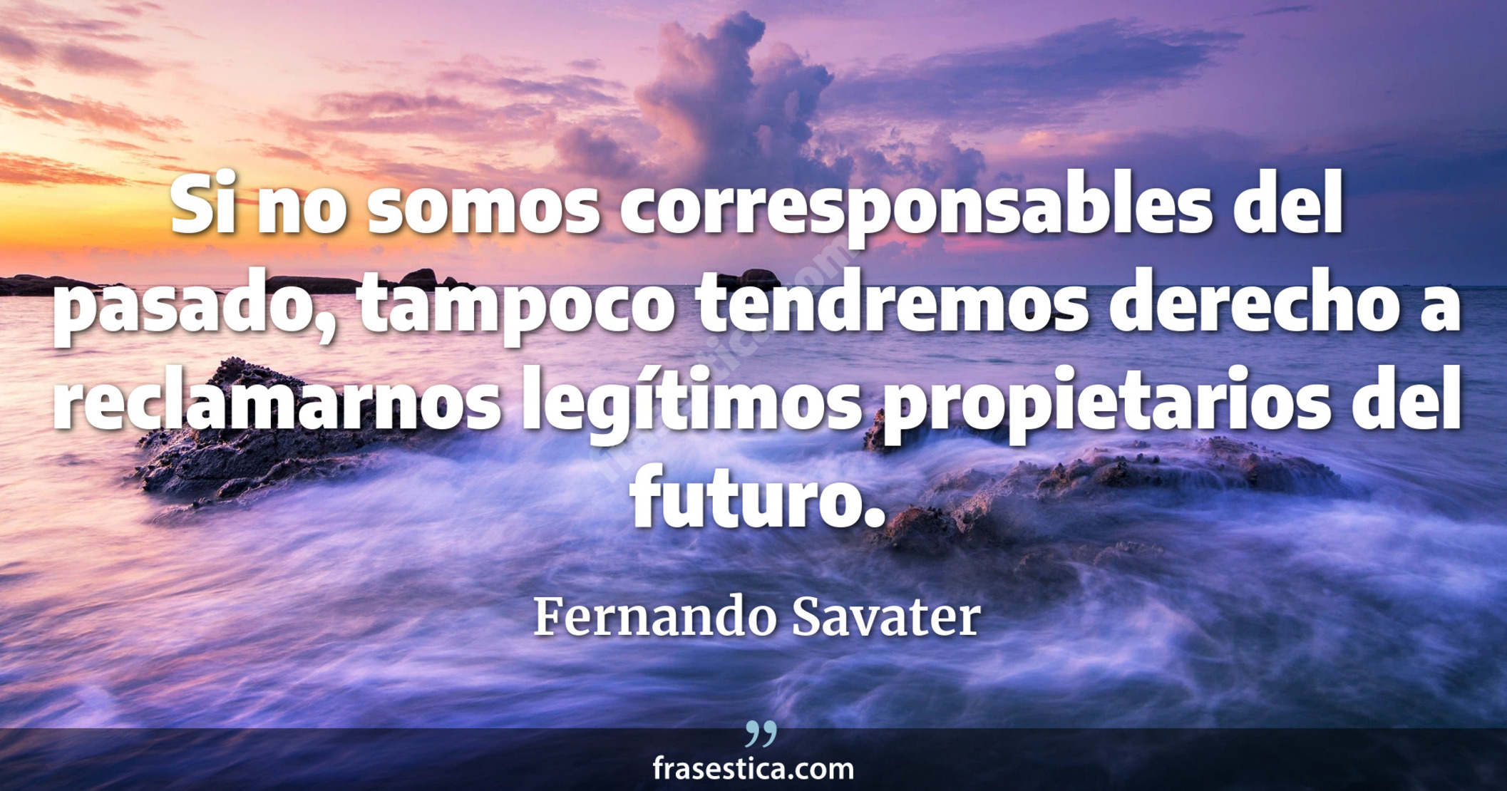 Si no somos corresponsables del pasado, tampoco tendremos derecho a reclamarnos legítimos propietarios del futuro. - Fernando Savater