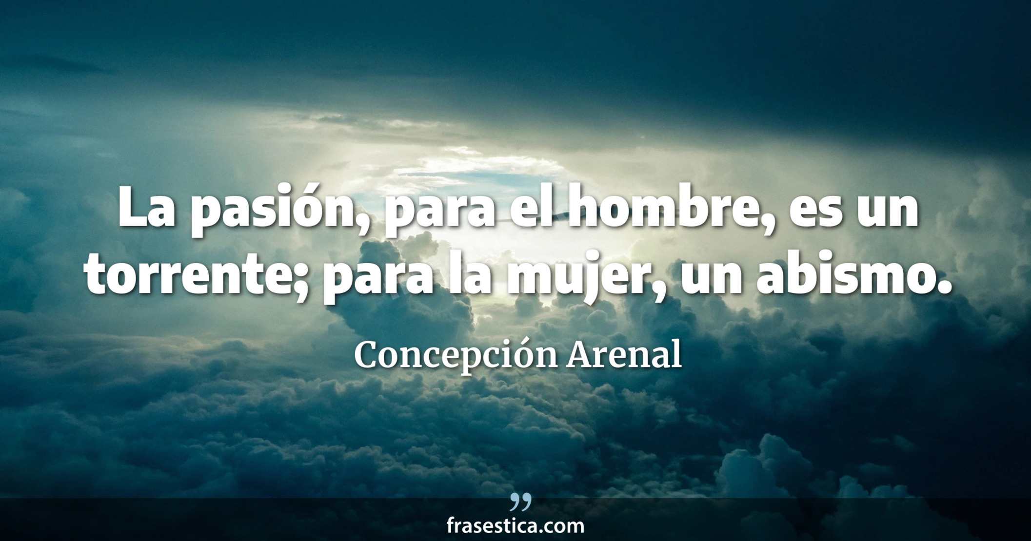 La pasión, para el hombre, es un torrente; para la mujer, un abismo.  - Concepción Arenal