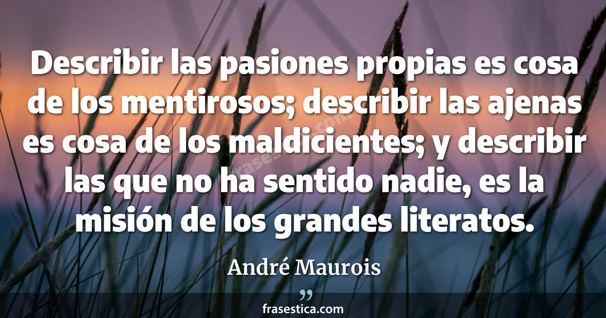 Describir las pasiones propias es cosa de los mentirosos; describir las ajenas es cosa de los maldicientes; y describir las que no ha sentido nadie, es la misión de los grandes literatos. - André Maurois