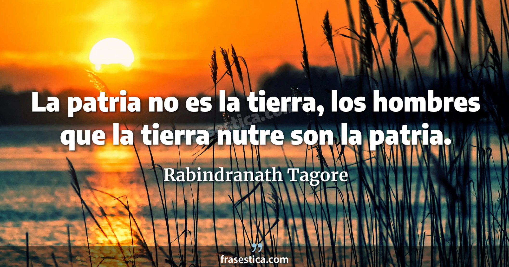 La patria no es la tierra, los hombres que la tierra nutre son la patria.  - Rabindranath Tagore