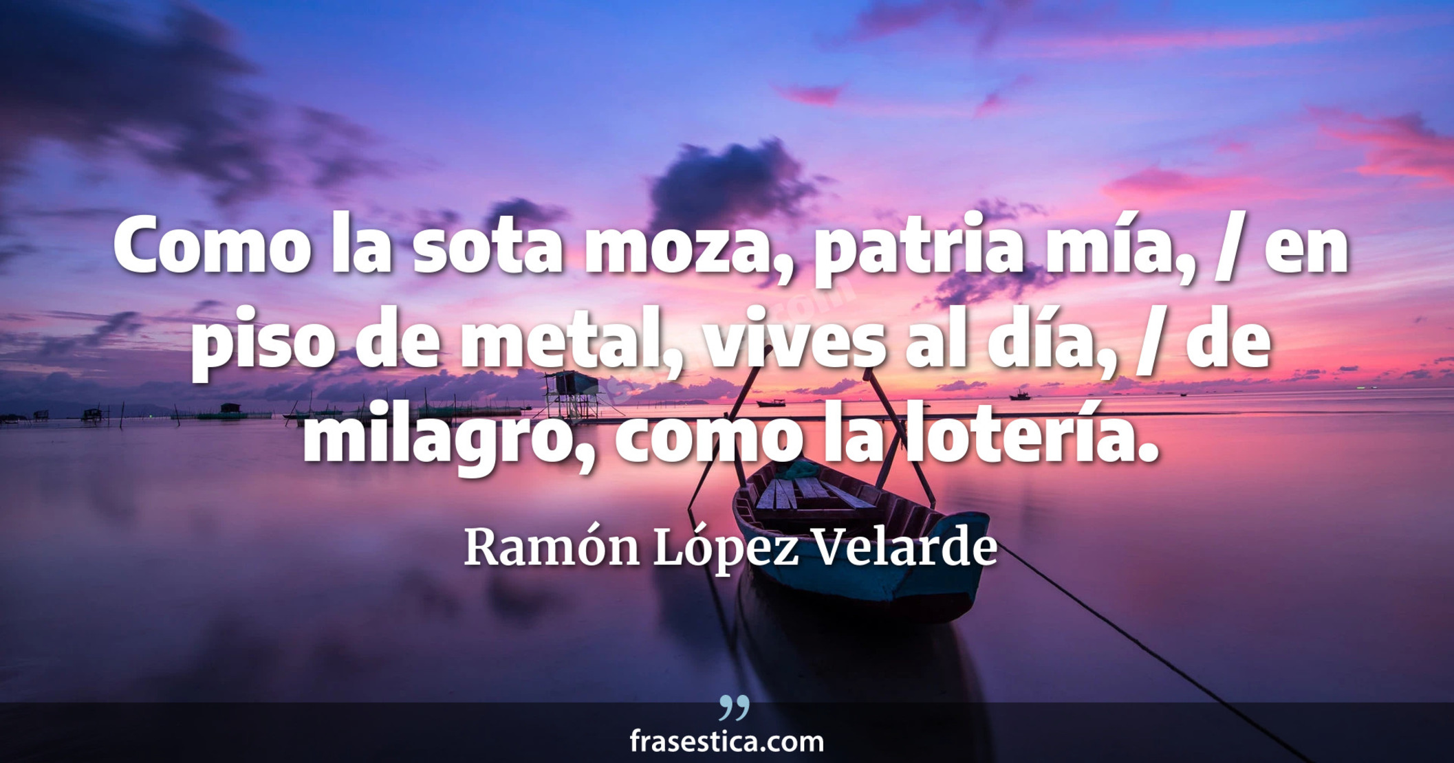 Como la sota moza, patria mía, / en piso de metal, vives al día, / de milagro, como la lotería. - Ramón López Velarde