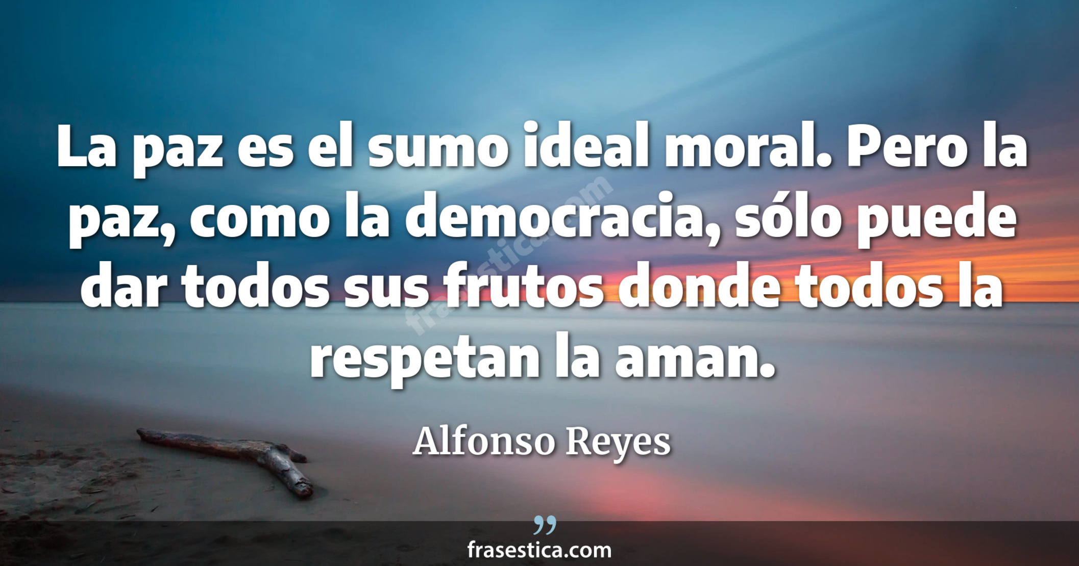 La paz es el sumo ideal moral. Pero la paz, como la democracia, sólo puede dar todos sus frutos donde todos la respetan la aman. - Alfonso Reyes
