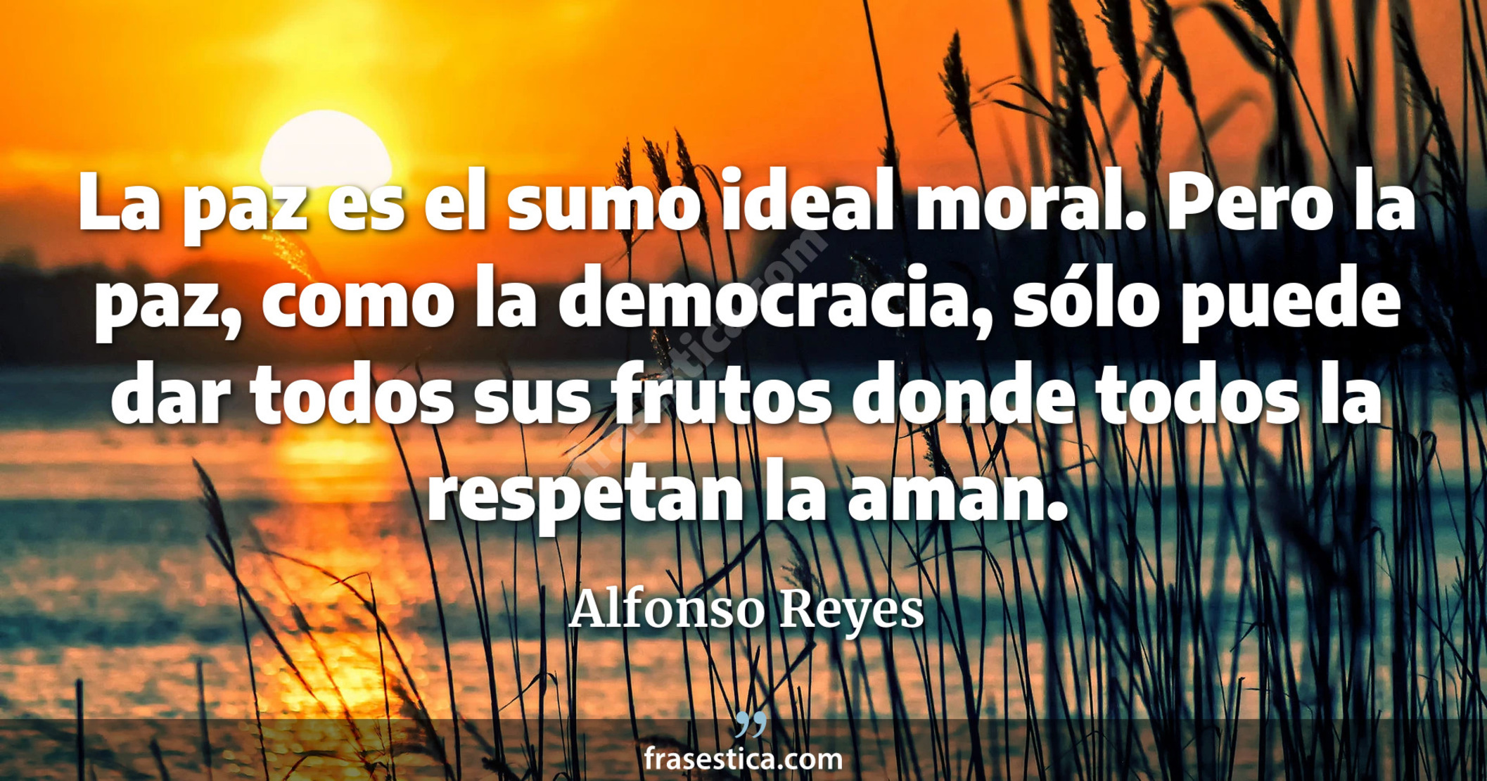 La paz es el sumo ideal moral. Pero la paz, como la democracia, sólo puede dar todos sus frutos donde todos la respetan la aman. - Alfonso Reyes