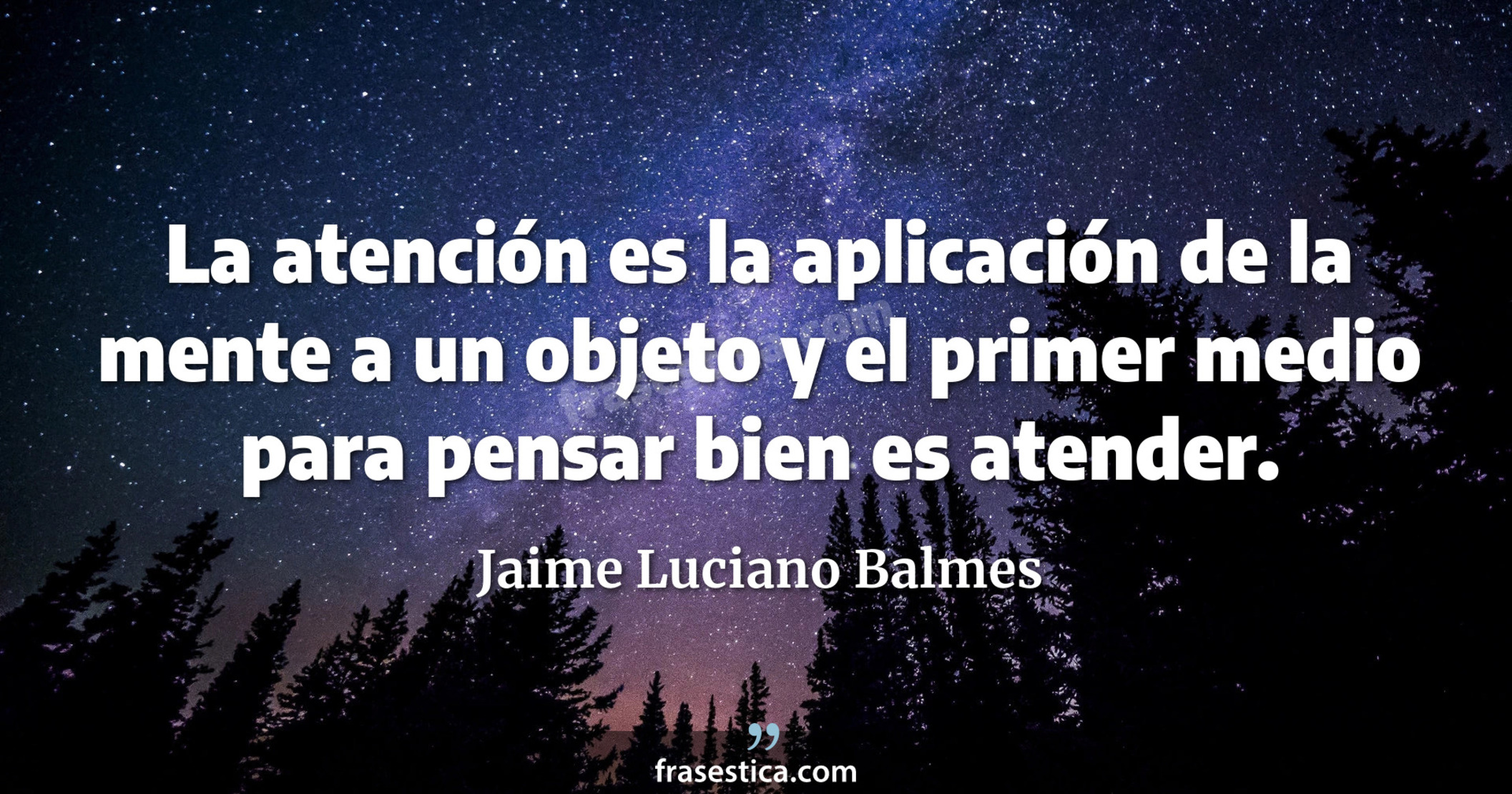 La atención es la aplicación de la mente a un objeto y el primer medio para pensar bien es atender.  - Jaime Luciano Balmes