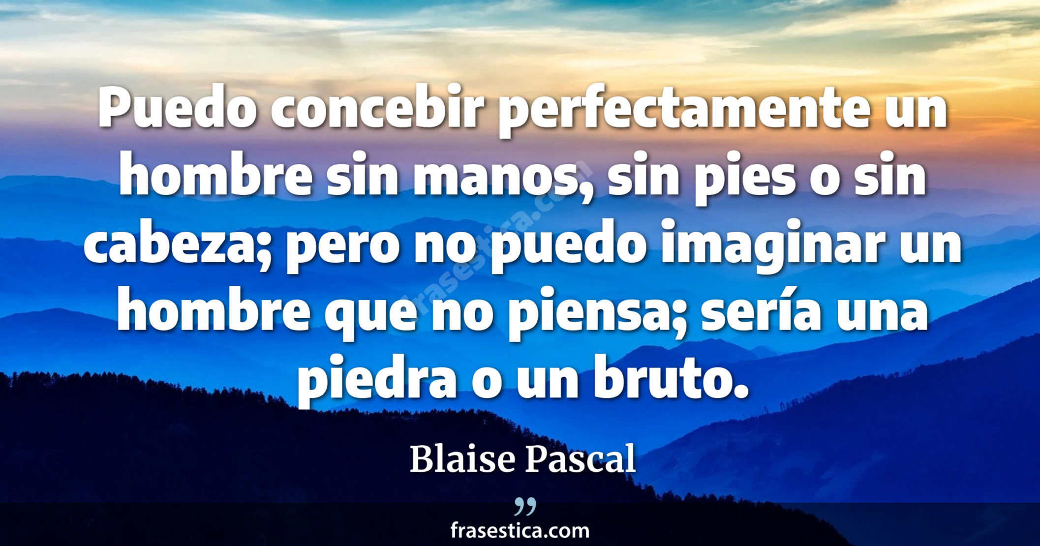 Puedo concebir perfectamente un hombre sin manos, sin pies o sin cabeza; pero no puedo imaginar un hombre que no piensa; sería una piedra o un bruto. - Blaise Pascal