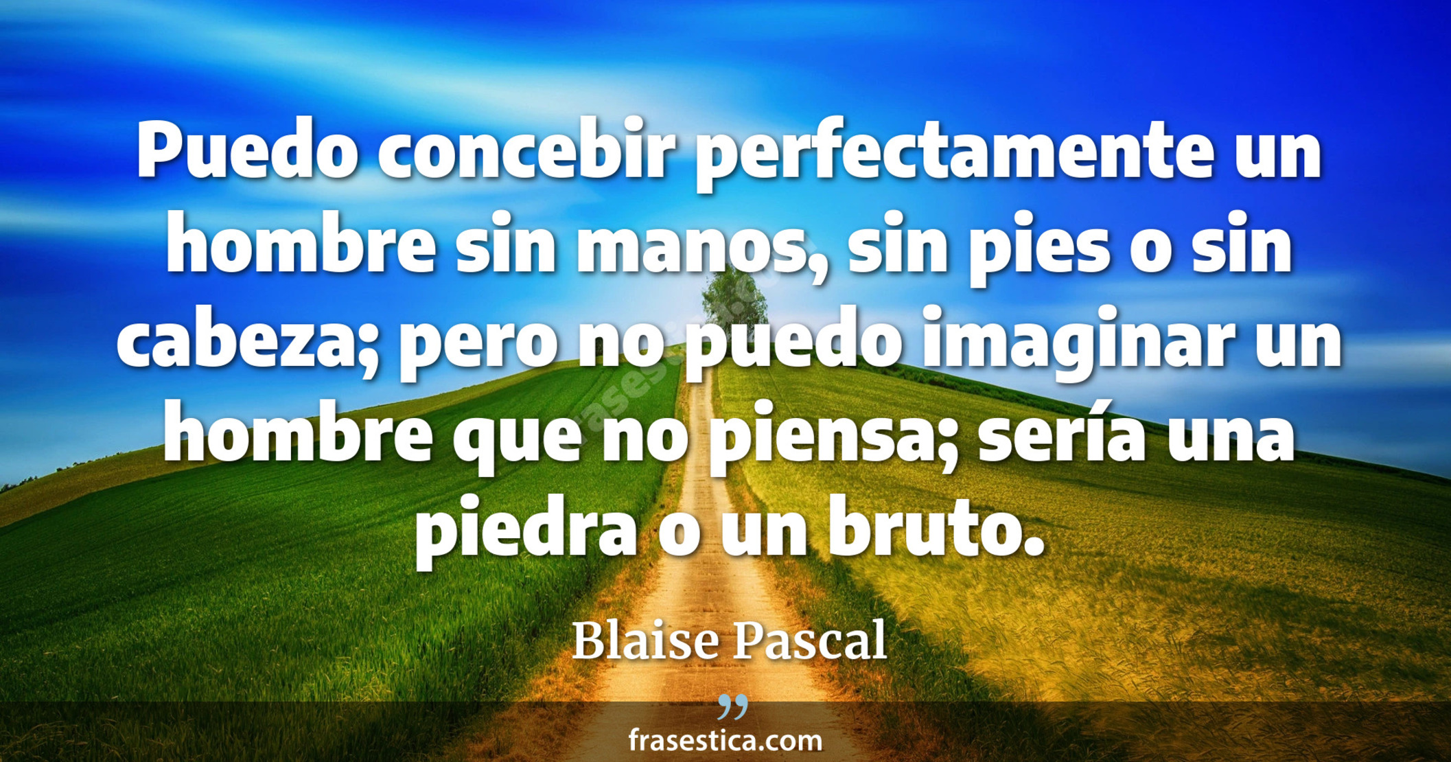 Puedo concebir perfectamente un hombre sin manos, sin pies o sin cabeza; pero no puedo imaginar un hombre que no piensa; sería una piedra o un bruto. - Blaise Pascal
