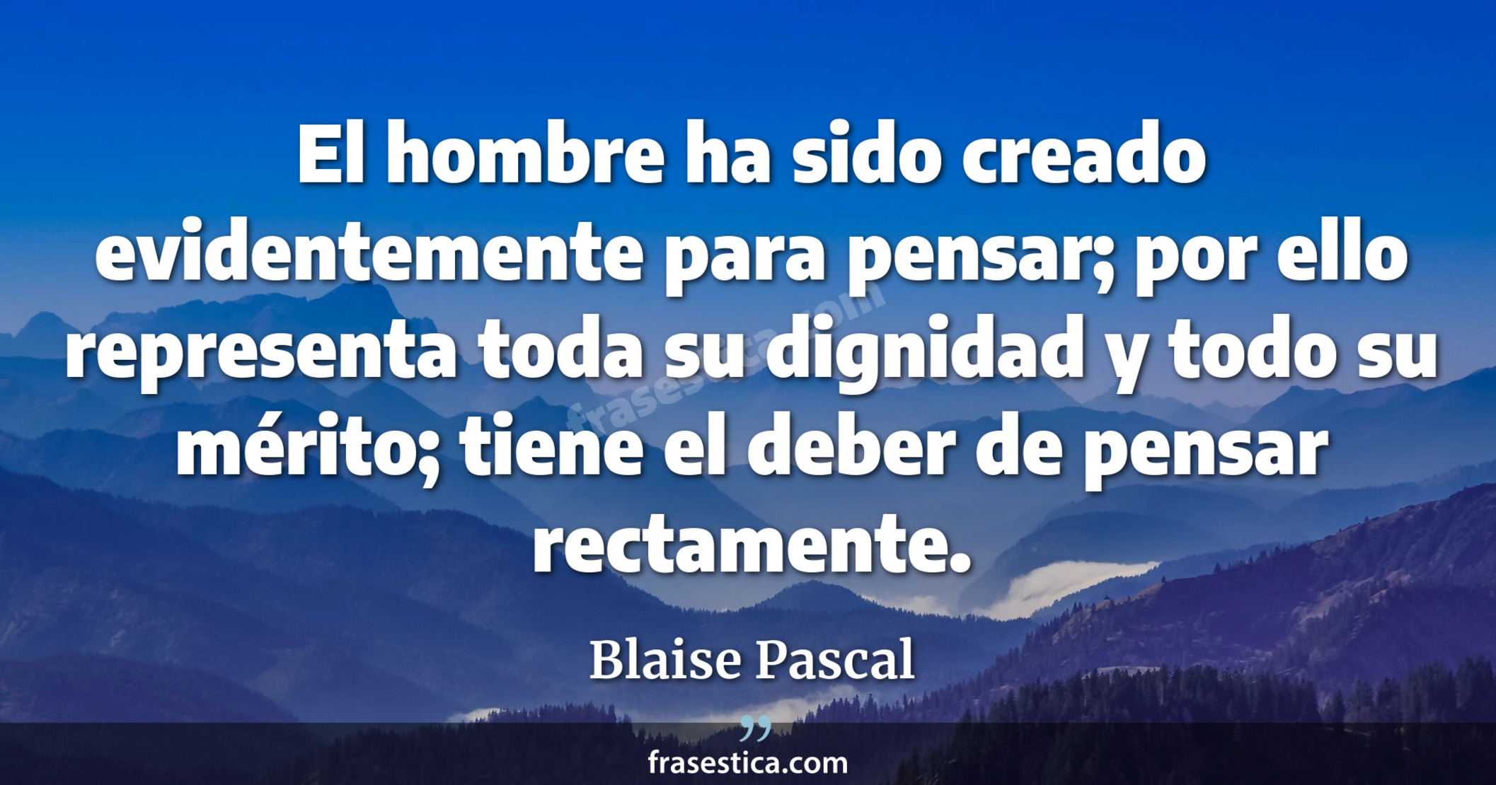 El hombre ha sido creado evidentemente para pensar; por ello representa toda su dignidad y todo su mérito; tiene el deber de pensar rectamente. - Blaise Pascal