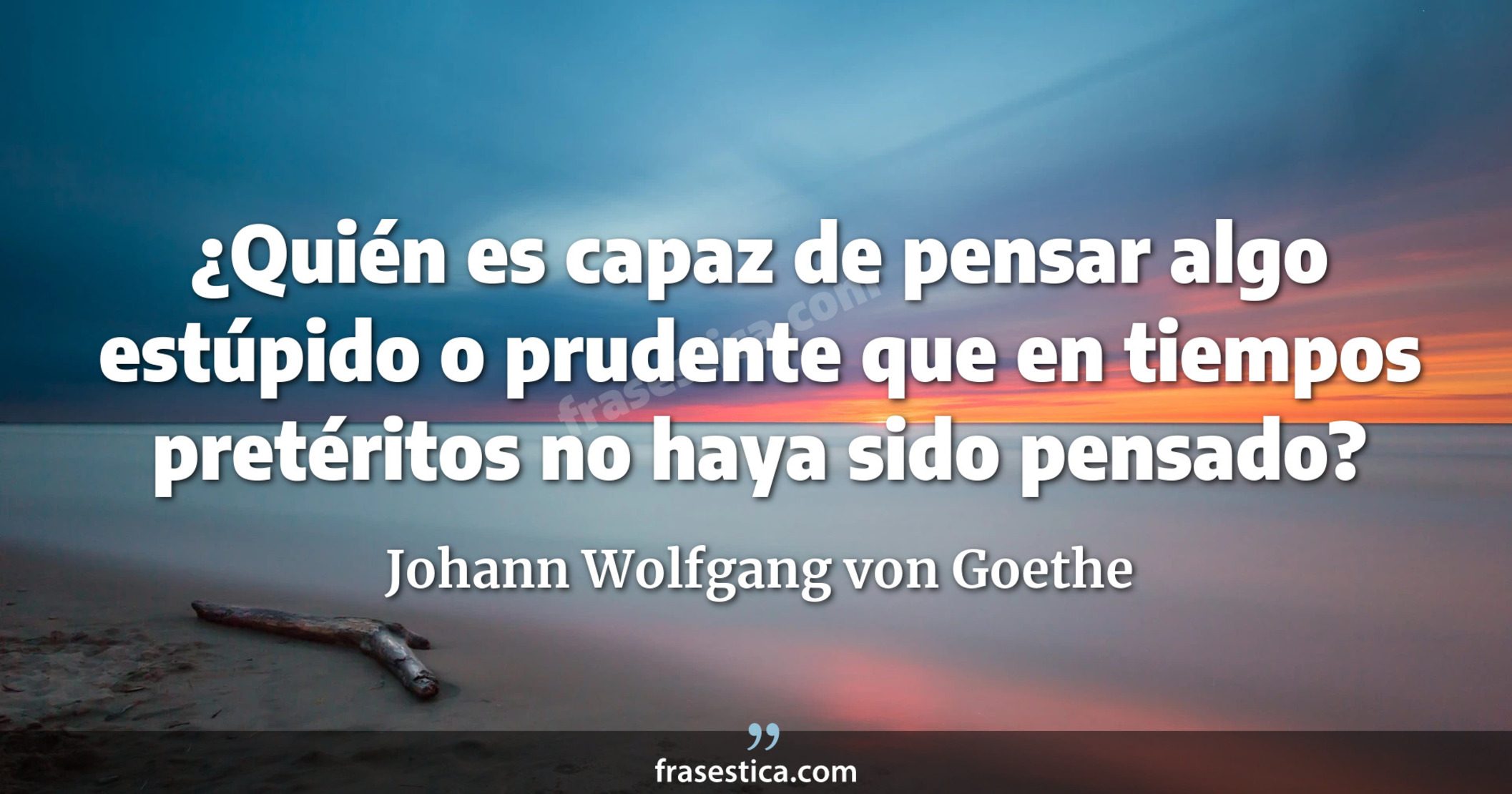 ¿Quién es capaz de pensar algo estúpido o prudente que en tiempos pretéritos no haya sido pensado? - Johann Wolfgang von Goethe