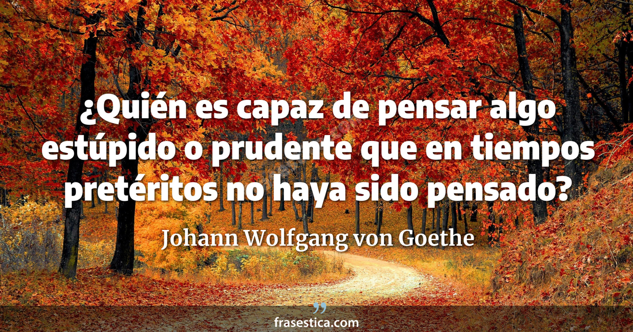 ¿Quién es capaz de pensar algo estúpido o prudente que en tiempos pretéritos no haya sido pensado? - Johann Wolfgang von Goethe