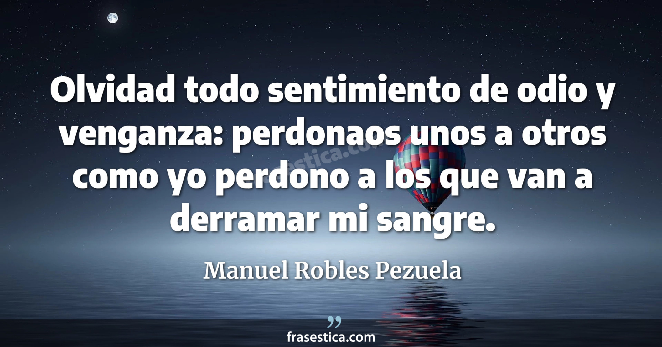 Olvidad todo sentimiento de odio y venganza: perdonaos unos a otros como yo perdono a los que van a derramar mi sangre. - Manuel Robles Pezuela