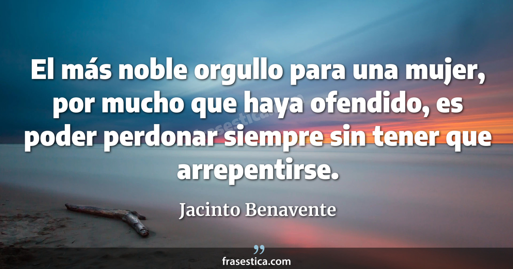 El más noble orgullo para una mujer, por mucho que haya ofendido, es poder perdonar siempre sin tener que arrepentirse. - Jacinto Benavente
