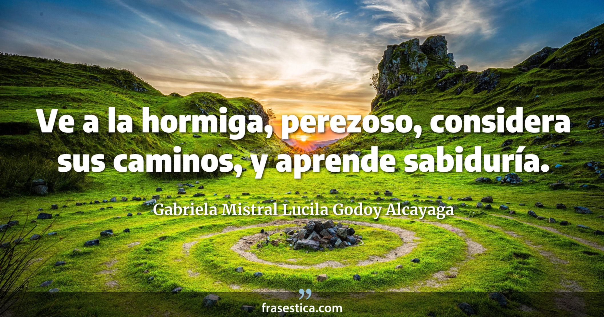 Ve a la hormiga, perezoso, considera sus caminos, y aprende sabiduría. - Gabriela Mistral Lucila Godoy Alcayaga