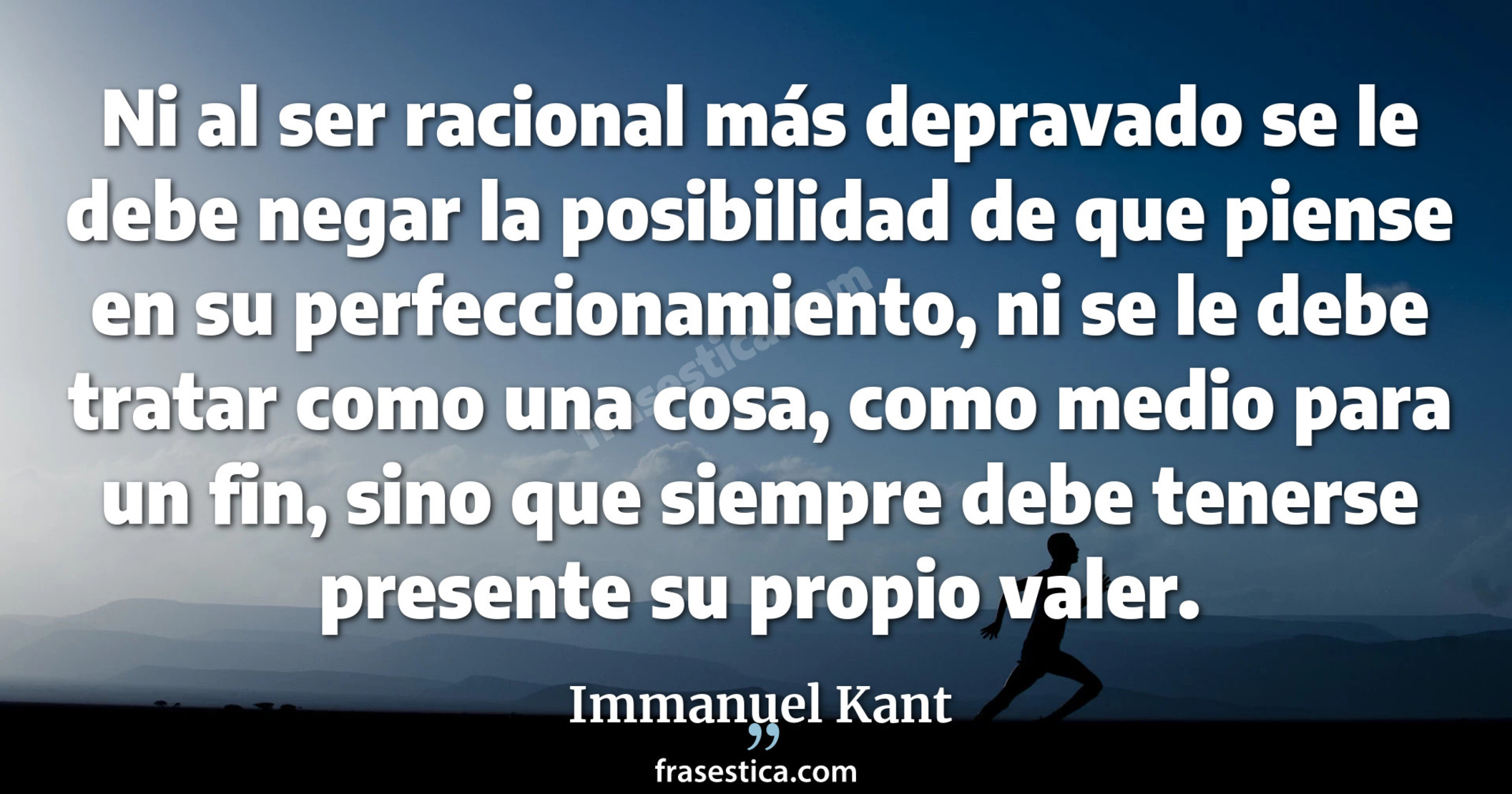 Ni al ser racional más depravado se le debe negar la posibilidad de que piense en su perfeccionamiento, ni se le debe tratar como una cosa, como medio para un fin, sino que siempre debe tenerse presente su propio valer. - Immanuel Kant