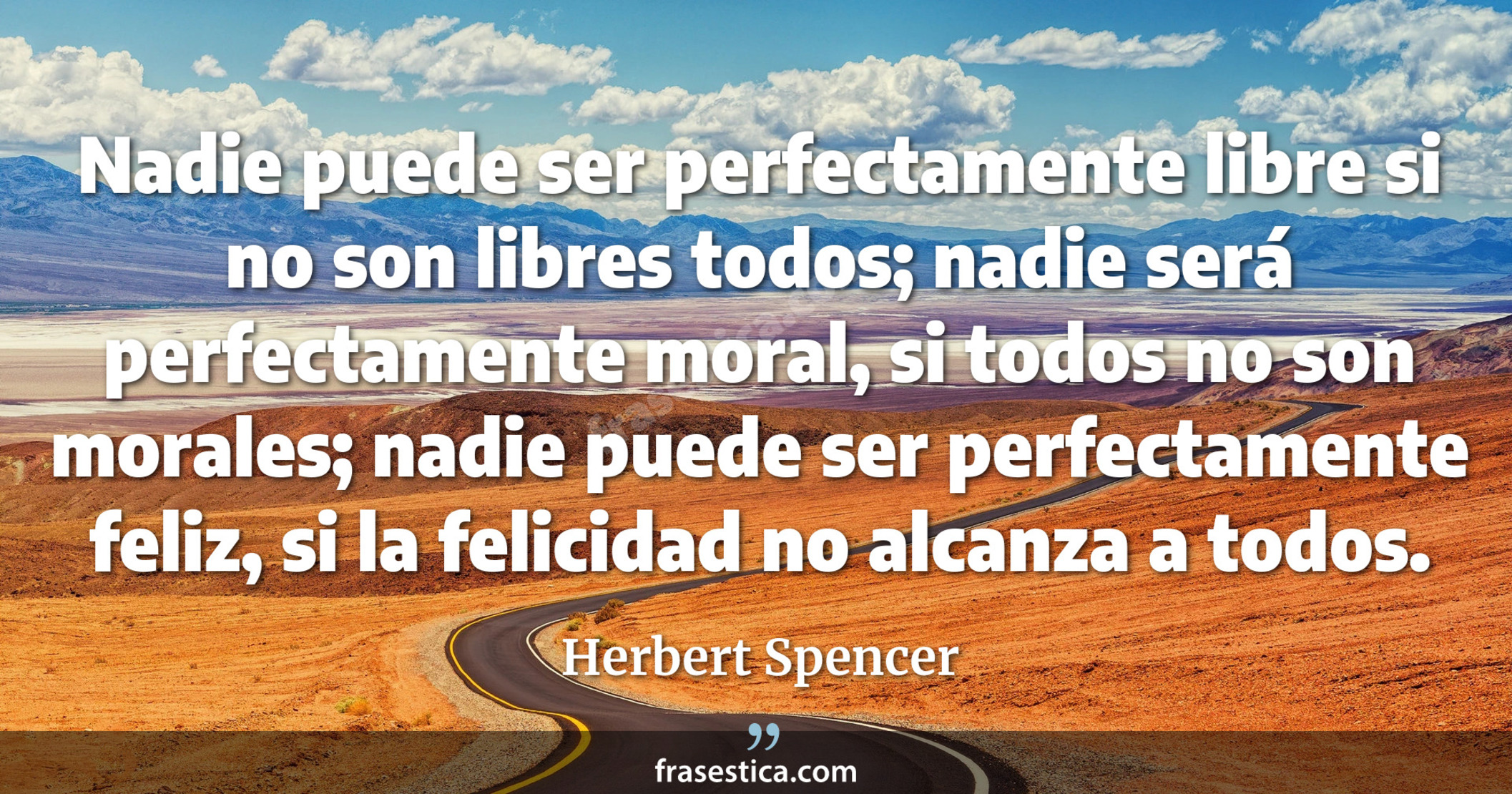 Nadie puede ser perfectamente libre si no son libres todos; nadie será perfectamente moral, si todos no son morales; nadie puede ser perfectamente feliz, si la felicidad no alcanza a todos. - Herbert Spencer