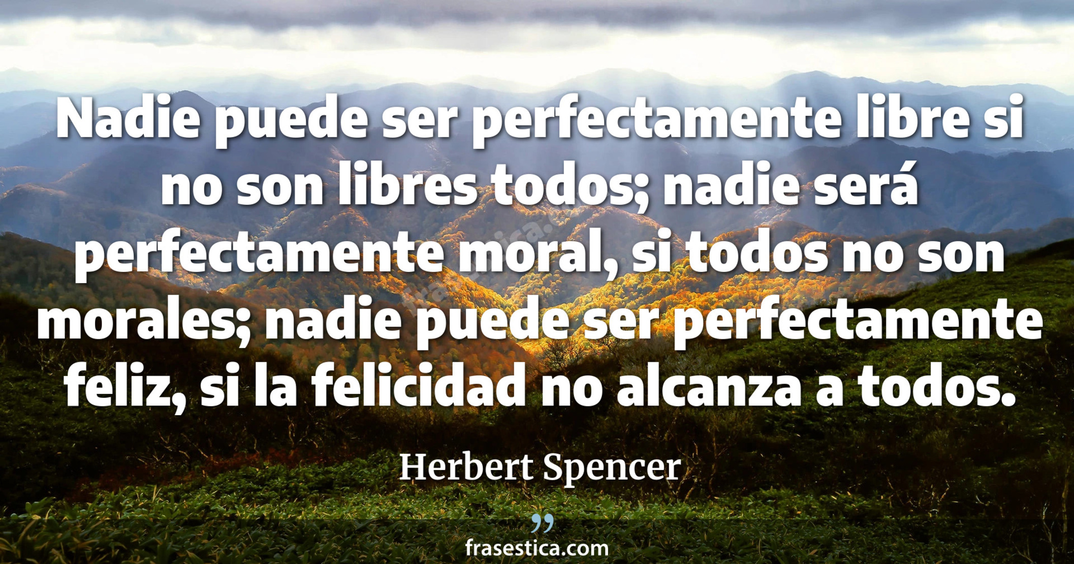 Nadie puede ser perfectamente libre si no son libres todos; nadie será perfectamente moral, si todos no son morales; nadie puede ser perfectamente feliz, si la felicidad no alcanza a todos. - Herbert Spencer