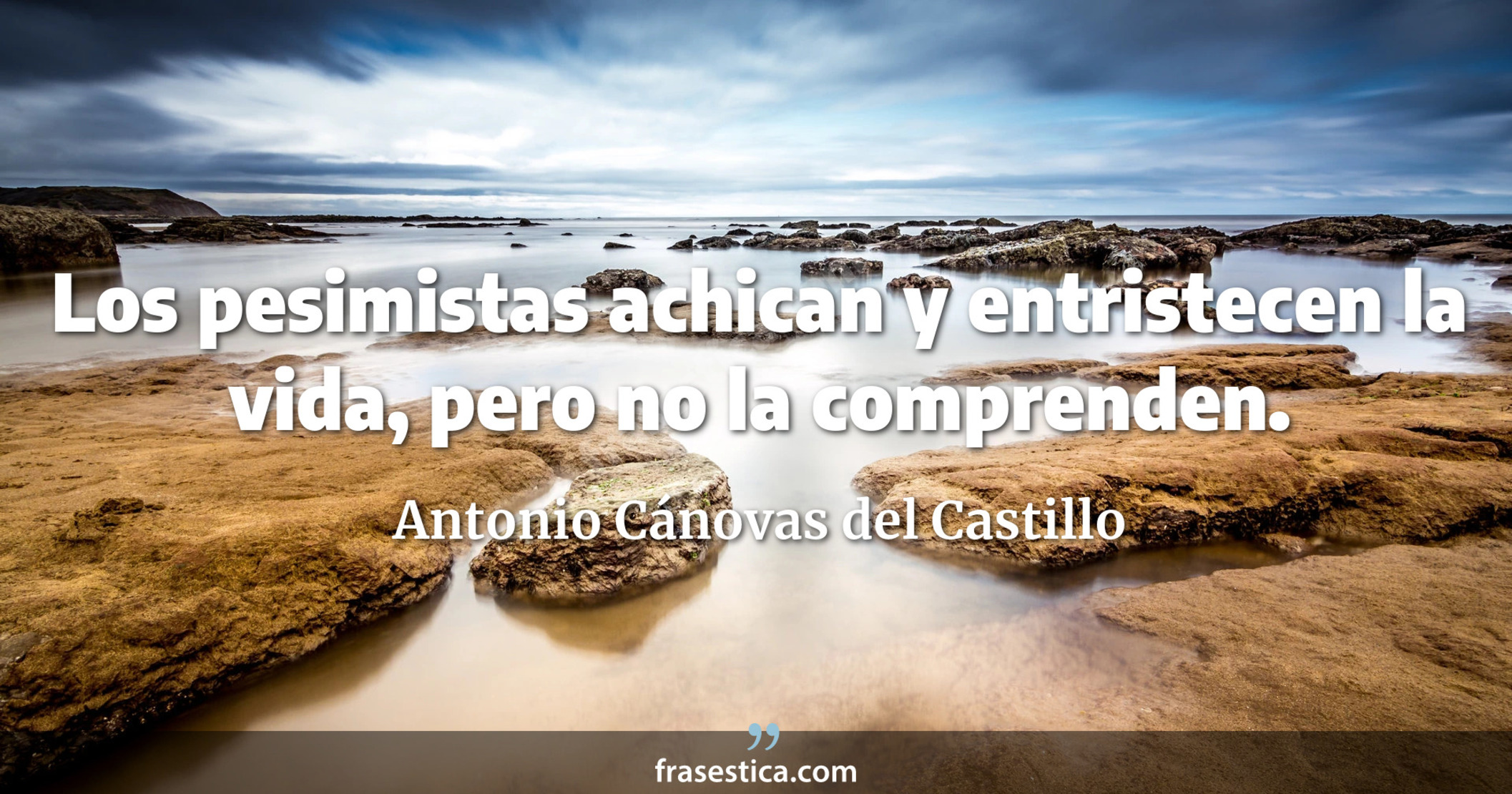 Los pesimistas achican y entristecen la vida, pero no la comprenden. - Antonio Cánovas del Castillo
