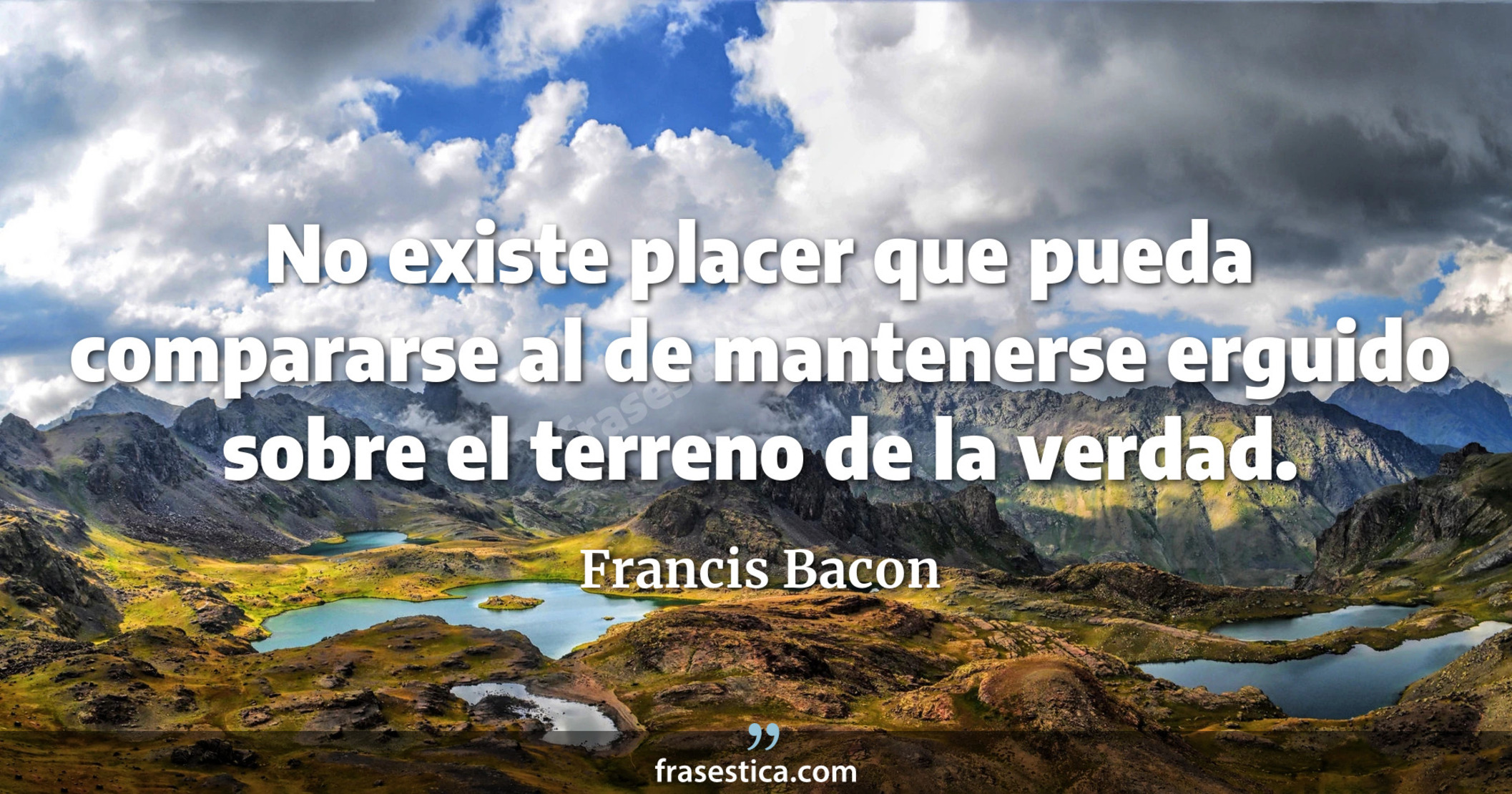 No existe placer que pueda compararse al de mantenerse erguido sobre el terreno de la verdad. - Francis Bacon