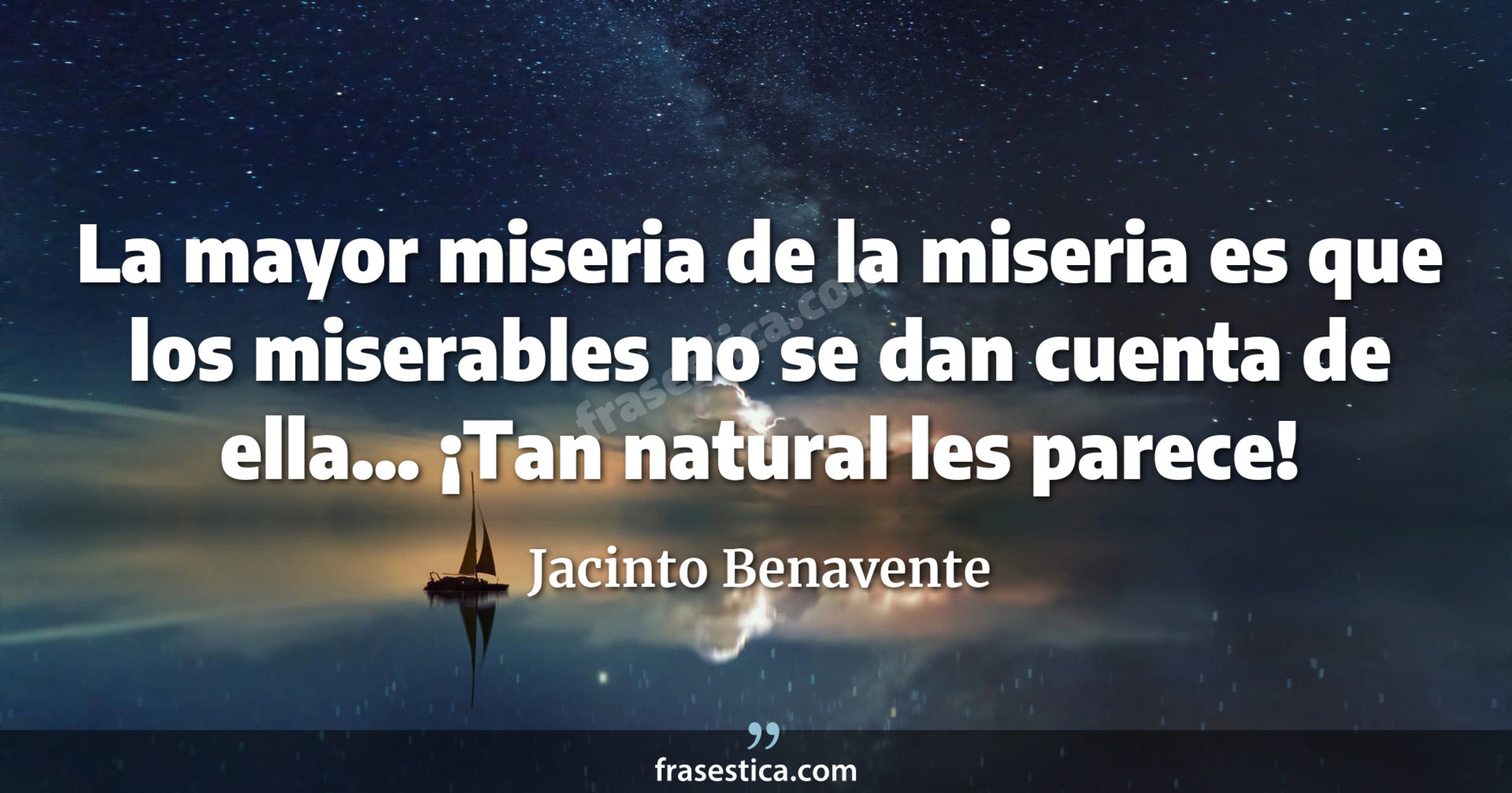 La mayor miseria de la miseria es que los miserables no se dan cuenta de ella... ¡Tan natural les parece! - Jacinto Benavente