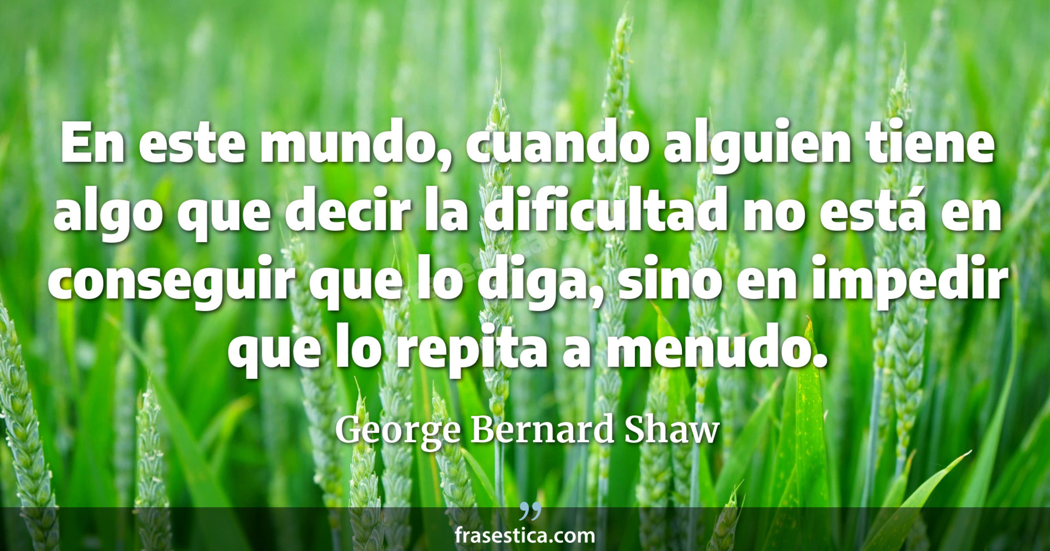 En este mundo, cuando alguien tiene algo que decir la dificultad no está en conseguir que lo diga, sino en impedir que lo repita a menudo. - George Bernard Shaw